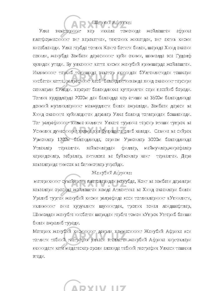 Шаркий Африка : Улка экваторнинг хар иккала томонида жойлашган африка платформасининг энг харакатчан, тектоник жихатдан, энг актив кисми хисобланади. Улка гарбда тоглик Конго ботиги билан, шаркда Хинд океани сохили, жанубда Замбези даресининг куйи окими, шимолда эса Гудолф кулидан утади. Бу улканинг катта кисми жанубий яримшарда жойлашган. Иклимнинг таркиб топишида экватор якинидан бУлганлигидан ташкари нисбатан катта, рел p ефнинг касб- баландлигиихамда хинд океанинг та p сири сезиларли бУлади. харорат баландликка кутарилган сари пасайиб боради. Тоглик худудларда 2000м дан баландда кор егиши ва 3500м баландликда доимий музликларнинг мавжудлиги билан ажралади. Замбези дареси ва Хинд океанига куйиладиган дарелар Улка баланд тогларидан бошланади. Тог рел p ефининг хилма-хиллиги Улкага турлича та p сир этиши тупрок ва Усимлик дунесининг хилма-хил булишига олиб келади. Савнна ва сийрак Урмонлар 1200м баландликда, сернам Урмонлар 3000м баландликда Утлаклар таркалган. хайвонлардан филлар, маймунлар,жирафалар каркидонлар, зебралар, антилопа ва буйвонлар кенг таркалган. Даре хавзаларида тимсох ва бегимотлар учрайди. Жанубий Африка : материкнинг сувайиргич платоларидан жанубда, Конг ва замбези дарелари хавзалари орасида жойлашган хамда Атлантика ва Хинд океанлари билан Уралиб турган жанубий кисми рел p ефида ясси тогликларнинг кУпчилиги, иклимнинг анча куруклиги шунингдек, тропик зонал ландшафтлар, Шимолдан жанубга нисбатан шаркдан гарбга томон кУпрок Узгариб боиши билан ажралиб туради. Материк жанубий кисмининг деярли хаммасининг Жанубий Африка яси тоглиги табиий география улкаси эгаллаган.жанубий Африка киргоклари якинидаги ката мадагаскар ороли алохида табиий географик Улкаси ташкил этади. 