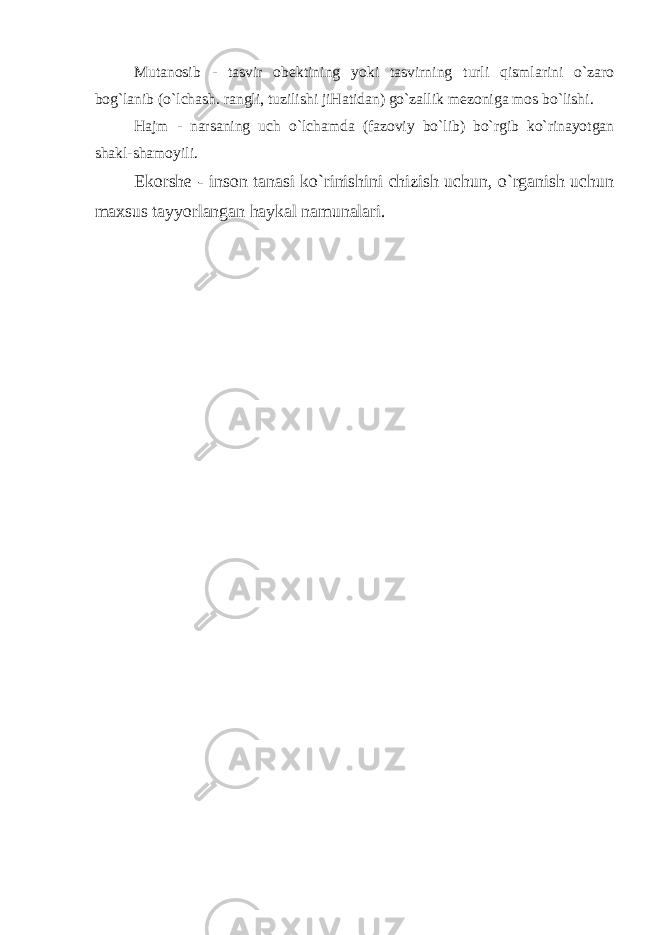 Mutanosib - tasvir ob е ktining yoki tasvirning turli qismlarini o`zaro bog`lanib (o`lchash. rangli, tuzilishi jiHatidan) go`zallik m е zoniga mos bo`lishi. Hajm - narsaning uch o`lchamda (fazoviy bo`lib) bo`rgib ko`rinayotgan shakl-shamoyili. Ekorsh е - inson tanasi ko`rinishini chizish uchun, o`rganish uchun maxsus tayyorlangan haykal namunalari. 