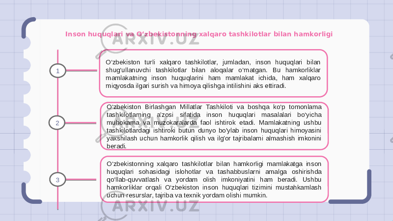 Inson huquqlari va O‘zbekistonning xalqaro tashkilotlar bilan hamkorligi O‘zbekiston turli xalqaro tashkilotlar, jumladan, inson huquqlari bilan shug‘ullanuvchi tashkilotlar bilan aloqalar o‘rnatgan. Bu hamkorliklar mamlakatning inson huquqlarini ham mamlakat ichida, ham xalqaro miqyosda ilgari surish va himoya qilishga intilishini aks ettiradi. O‘zbekiston Birlashgan Millatlar Tashkiloti va boshqa ko‘p tomonlama tashkilotlarning a’zosi sifatida inson huquqlari masalalari bo‘yicha muhokama va muzokaralarda faol ishtirok etadi. Mamlakatning ushbu tashkilotlardagi ishtiroki butun dunyo bo&#39;ylab inson huquqlari himoyasini yaxshilash uchun hamkorlik qilish va ilg&#39;or tajribalarni almashish imkonini beradi. O‘zbekistonning xalqaro tashkilotlar bilan hamkorligi mamlakatga inson huquqlari sohasidagi islohotlar va tashabbuslarni amalga oshirishda qo‘llab-quvvatlash va yordam olish imkoniyatini ham beradi. Ushbu hamkorliklar orqali O‘zbekiston inson huquqlari tizimini mustahkamlash uchun resurslar, tajriba va texnik yordam olishi mumkin.1 2 3 