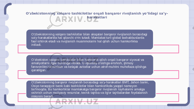 O‘zbekistonning xalqaro tashkilotlar orqali barqaror rivojlanish yo‘lidagi sa’y- harakatlari O‘zbekistonning xalqaro tashkilotlar bilan aloqalari barqaror rivojlanish borasidagi sa’y-harakatlarida hal qiluvchi o‘rin tutadi. Mamlakat turli global tashabbuslarda faol ishtirok etadi va rivojlanish muammolarini hal qilish uchun hamkorlikka intiladi. O‘zbekiston xalqaro tashkilotlar bilan hamkorlik qilish orqali barqaror siyosat va amaliyotlarni ilgari surishga intiladi. U iqtisodiy o&#39;sishga erishish, ijtimoiy farovonlikni ta&#39;minlash va kelajak avlodlar uchun atrof-muhitni muhofaza qilishga qaratilgan. O‘zbekistonning barqaror rivojlanish borasidagi sa’y-harakatlari BMT, Jahon banki, Osiyo taraqqiyot banki kabi tashkilotlar bilan hamkorlikda yaqqol namoyon bo‘lmoqda. Bu hamkorliklar mamlakatga barqaror rivojlanish loyihalarini amalga oshirish uchun moliyaviy resurslar, texnik tajriba va ilg‘or tajribalardan foydalanish imkonini beradi. 