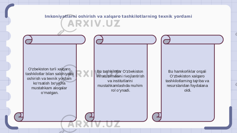 Imkoniyatlarni oshirish va xalqaro tashkilotlarning texnik yordami O‘zbekiston turli xalqaro tashkilotlar bilan salohiyatni oshirish va texnik yordam ko‘rsatish bo‘yicha mustahkam aloqalar o‘rnatgan. Bu tashkilotlar O‘zbekiston infratuzilmasini rivojlantirish va institutlarini mustahkamlashda muhim rol o‘ynadi. Bu hamkorliklar orqali O‘zbekiston xalqaro tashkilotlarning tajriba va resurslaridan foydalana oldi. 