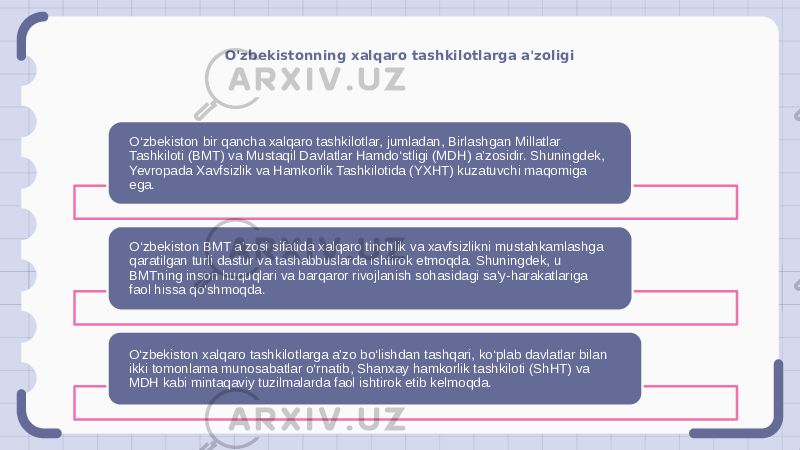 O&#39;zbekistonning xalqaro tashkilotlarga a&#39;zoligi O‘zbekiston bir qancha xalqaro tashkilotlar, jumladan, Birlashgan Millatlar Tashkiloti (BMT) va Mustaqil Davlatlar Hamdo‘stligi (MDH) a’zosidir. Shuningdek, Yevropada Xavfsizlik va Hamkorlik Tashkilotida (YXHT) kuzatuvchi maqomiga ega. O‘zbekiston BMT a’zosi sifatida xalqaro tinchlik va xavfsizlikni mustahkamlashga qaratilgan turli dastur va tashabbuslarda ishtirok etmoqda. Shuningdek, u BMTning inson huquqlari va barqaror rivojlanish sohasidagi sa&#39;y-harakatlariga faol hissa qo&#39;shmoqda. O‘zbekiston xalqaro tashkilotlarga a’zo bo‘lishdan tashqari, ko‘plab davlatlar bilan ikki tomonlama munosabatlar o‘rnatib, Shanxay hamkorlik tashkiloti (ShHT) va MDH kabi mintaqaviy tuzilmalarda faol ishtirok etib kelmoqda. 