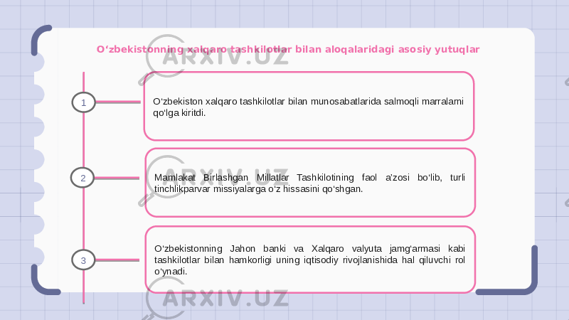 O‘zbekistonning xalqaro tashkilotlar bilan aloqalaridagi asosiy yutuqlar O‘zbekiston xalqaro tashkilotlar bilan munosabatlarida salmoqli marralarni qo‘lga kiritdi. Mamlakat Birlashgan Millatlar Tashkilotining faol a’zosi bo‘lib, turli tinchlikparvar missiyalarga o‘z hissasini qo‘shgan. O‘zbekistonning Jahon banki va Xalqaro valyuta jamg‘armasi kabi tashkilotlar bilan hamkorligi uning iqtisodiy rivojlanishida hal qiluvchi rol o‘ynadi.1 2 3 