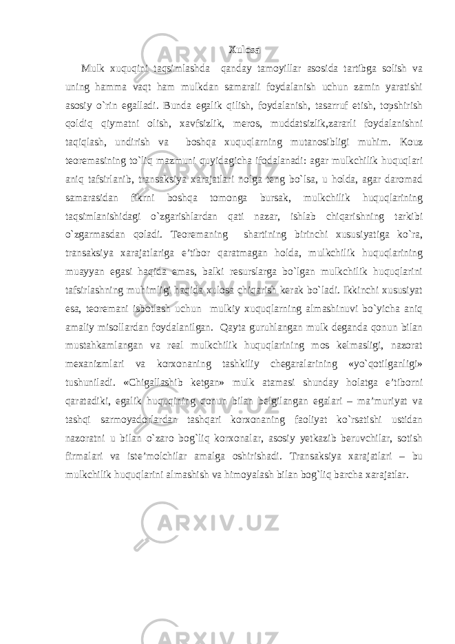 Xulosa Mulk xuquqini taqsimlashda qanday tamoyillar asosida tartibga solish va uning hamma vaqt ham mulkdan samarali foydalanish uchun zamin yaratishi asosiy o`rin egalladi. Bunda egalik qilish, foydalanish, tasarruf etish, topshirish qoldiq qiymatni olish, xavfsizlik, meros, muddatsizlik,zararli foydalanishni taqiqlash, undirish va boshqa xuquqlarning mutanosibligi muhim. Kouz teoremasi ning to`liq mazmuni quyidagicha ifodalanadi: agar mulkchilik huquqlari aniq tafsirlanib, transaksiya xarajatlari nolga teng bo`lsa, u holda, agar daromad samarasidan fikrni boshqa tomonga bursak, mulkchilik huquqlarining taqsimlanishidagi o`zgarishlardan qati nazar, ishlab chiqarishning tarkibi o`zgarmasdan qoladi. Teoremaning shartining birinchi xususiyatiga ko`ra, transaksiya xarajatlariga e’tibor qaratmagan holda, mulkchilik huquqlarining muayyan egasi haqida emas, balki resurslarga bo`lgan mulkchilik huquqlarini tafsirlashning muhimligi haqida xulosa chiqarish kerak bo`ladi. Ikkinchi xususiyat esa, teoremani isbotlash uchun mulkiy xuquqlarning almashinuvi bo`yicha aniq amaliy misollardan foydalanilgan. Qayta guruhlangan mulk deganda qonun bilan mustahkamlangan va real mulkchilik huquqlarining mos kelmasligi, nazorat mexanizmlari va korxonaning tashkiliy chegaralarining «yo`qotilganligi» tushuniladi. «Chigallashib ketgan» mulk atamasi shunday holatga e’tiborni qaratadiki, egalik huquqining qonun bilan belgilangan egalari – ma’muriyat va tashqi sarmoyadorlardan tashqari korxonaning faoliyat ko`rsatishi ustidan nazoratni u bilan o`zaro bog`liq korxonalar, asosiy yetkazib beruvchilar, sotish firmalari va iste’molchilar amalga oshirishadi. Transaksiya xarajatlari – bu mulkchilik huquqlarini almashish va himoyalash bilan bog`liq barcha xarajatlar. 