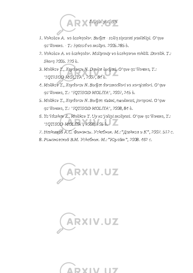 Adabiyotlar : 1. Va h obo v A. va bosh q alar. Budjet - soli q siyosati yaxlitligi. O‘q uv qo‘ llanma. - T.: I q tisod va moliya. 2005.285 b. 2. Va h ob o v A. va bosh q alar . Moliyaviy va bosh q aruv ta h lili. Darslik. T.: Shar q 2005. 220 b. 3. Mali k ov T., Xaydarov N. Davlat budjeti . O‘q uv qo‘ llanma, T . : &#34;IQT1SOD-MOLIYA&#34;, 2007, 84 b. 4. M alikov T., Xaydarov N. Budjet daromadlari va xarajatlari . O‘q uv qo‘ lla n ma, T . : &#34;IQTISOD-MOLIYA&#34;, 2007, 245 b. 5. M aliko v T., Xaydarov N. Budjet: tizimi, tuzulmasi, jarayoni . O‘q uv qo‘ llanma, T .: &#34;IQTISOD-MOLIYA&#34;, 2008, 84 b. 6. Yo‘l dosh e v Z ., Malikov T. Uy x o‘ jaligi moliyasi. O‘q uv qo‘ llanma, T .: &#34;IQTISOD-MOLIYA&#34;, 2008, 105 b. 7. Неshитой А.С. Финансы. Уchебник.-М.:”Даshков и К”, 2007. 512 с. 8. Романовский В.М. Уchебник.-М.:”Юрайт”, 2008. 462 с. 