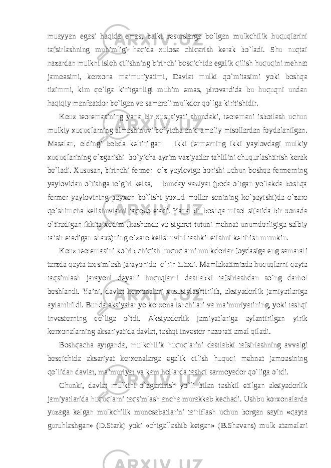 muayyan egasi haqida emas, balki resurslarga bo`lgan mulkchilik huquqlarini tafsirlashning muhimligi haqida xulosa chiqarish kerak bo`ladi. Shu nuqtai nazardan mulkni isloh qilishning birinchi bosqichida egalik qilish huquqini mehnat jamoasimi, korxona ma’muriyatimi, Davlat mulki qo`mitasimi yoki boshqa tizimmi, kim qo`lga kiritganligi muhim emas, pirovardida bu huquqni undan haqiqiy manfaatdor bo`lgan va samarali mulkdor qo`lga kiritishidir. Kouz teoremasining yana bir xususiyati shundaki, teoremani isbotlash uchun mulkiy xuquqlarning almashinuvi bo`yicha aniq amaliy misollardan foydalanilgan. Masalan, oldingi bobda keltirilgan ikki fermerning ikki yaylovdagi mulkiy xuquqlarining o`zgarishi bo`yicha ayrim vaziyatlar tahlilini chuqurlashtirish kerak bo`ladi. Xususan, birinchi fermer o`z yayloviga borishi uchun boshqa fermerning yaylovidan o`tishga to`g`ri kelsa, bunday vaziyat (poda o`tgan yo`lakda boshqa fermer yaylovining payxon bo`lishi yoxud mollar sonining ko`payishi)da o`zaro qo`shimcha kelishuvlarni taqozo etadi. Yana bir boshqa misol sifatida bir xonada o`tiradigan ikkita xodim (kashanda va sigaret tutuni mehnat unumdorligiga salbiy ta’sir etadigan shaxs)ning o`zaro kelishuvini tashkil etishni keltirish mumkin. Kouz teoremasini ko`rib chiqish huquqlarni mulkdorlar foydasiga eng samarali tarzda qayta taqsimlash jarayonida o`rin tutadi. Mamlakatimizda huquqlarni qayta taqsimlash jarayoni deyarli huquqlarni dastlabki tafsirlashdan so`ng darhol boshlandi. Ya’ni, davlat korxonalari xususiylashtirilib, aksiyadorlik jamiyatlariga aylantirildi. Bunda aksiyalar yo korxona ishchilari va ma’muriyatining, yoki tashqi investorning qo`liga o`tdi. Aksiyadorlik jamiyatlariga aylantirilgan yirik korxonalarning aksariyatida davlat, tashqi investor nazorati amal qiladi. Boshqacha aytganda, mulkchilik huquqlarini dastlabki tafsirlashning avvalgi bosqichida aksariyat korxonalarga egalik qilish huquqi mehnat jamoasining qo`lidan davlat, ma’muriyat va kam hollarda tashqi sarmoyador qo`liga o`tdi. Chunki, davlat mulkini o`zgartirish yo`li bilan tashkil etilgan aksiyadorlik jamiyatlarida huquqlarni taqsimlash ancha murakkab kechadi. Ushbu korxonalarda yuzaga kelgan mulkchilik munosabatlarini ta’riflash uchun borgan sayin «qayta guruhlashgan» (D.Stark) yoki «chigallashib ketgan» (B.Shavans) mulk atamalari 