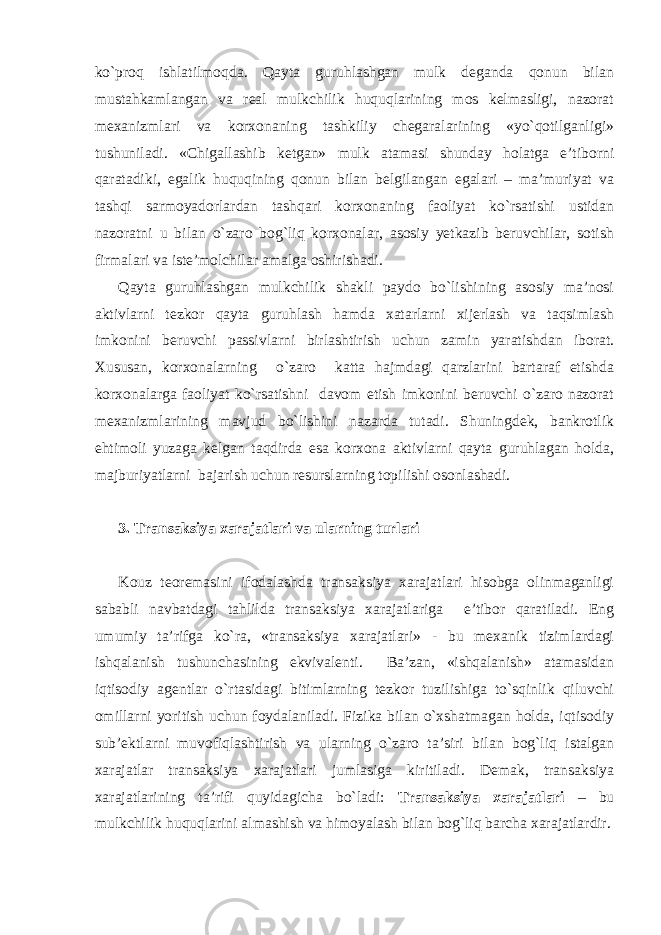 ko`proq ishlatilmoqda. Qayta guruhlashgan mulk deganda qonun bilan mustahkamlangan va real mulkchilik huquqlarining mos kelmasligi, nazorat mexanizmlari va korxonaning tashkiliy chegaralarining «yo`qotilganligi» tushuniladi. «Chigallashib ketgan» mulk atamasi shunday holatga e’tiborni qaratadiki, egalik huquqining qonun bilan belgilangan egalari – ma’muriyat va tashqi sarmoyadorlardan tashqari korxonaning faoliyat ko`rsatishi ustidan nazoratni u bilan o`zaro bog`liq korxonalar, asosiy yetkazib beruvchilar, sotish firmalari va iste’molchilar amalga oshirishadi. Qayta guruhlashgan mulkchilik shakli paydo bo`lishining asosiy ma’nosi aktivlarni tezkor qayta guruhlash hamda xatarlarni xijerlash va taqsimlash imkonini beruvchi passivlarni birlashtirish uchun zamin yaratishdan iborat. Xususan, korxonalarning o`zaro katta hajmdagi qarzlarini bartaraf etishda korxonalarga faoliyat ko`rsatishni davom etish imkonini beruvchi o`zaro nazorat mexanizmlarining mavjud bo`lishini nazarda tutadi. Shuningdek, bankrotlik ehtimoli yuzaga kelgan taqdirda esa korxona aktivlarni qayta guruhlagan holda, majburiyatlarni bajarish uchun resurslarning topilishi osonlashadi. 3. Transaksiya xarajatlari va ularning turlari Kouz teoremasini ifodalashda transaksiya xarajatlari hisobga olinmaganligi sababli navbatdagi tahlilda transaksiya xarajatlariga e’tibor qaratiladi. Eng umumiy ta’rifga ko`ra, «transaksiya xarajatlari» - bu mexanik tizimlardagi ishqalanish tushunchasining ekvivalenti. Ba’zan, «ishqalanish» atamasidan iqtisodiy agentlar o`rtasidagi bitimlarning tezkor tuzilishiga to`sqinlik qiluvchi omillarni yoritish uchun foydalaniladi. Fizika bilan o`xshatmagan holda, iqtisodiy sub’ektlarni muvofiqlashtirish va ularning o`zaro ta’siri bilan bog`liq istalgan xarajatlar transaksiya xarajatlari jumlasiga kiritiladi. Demak, transaksiya xarajatlarining ta’rifi quyidagicha bo`ladi: Transaksiya xarajatlari – bu mulkchilik huquqlarini almashish va himoyalash bilan bog`liq barcha xarajatlardir. 