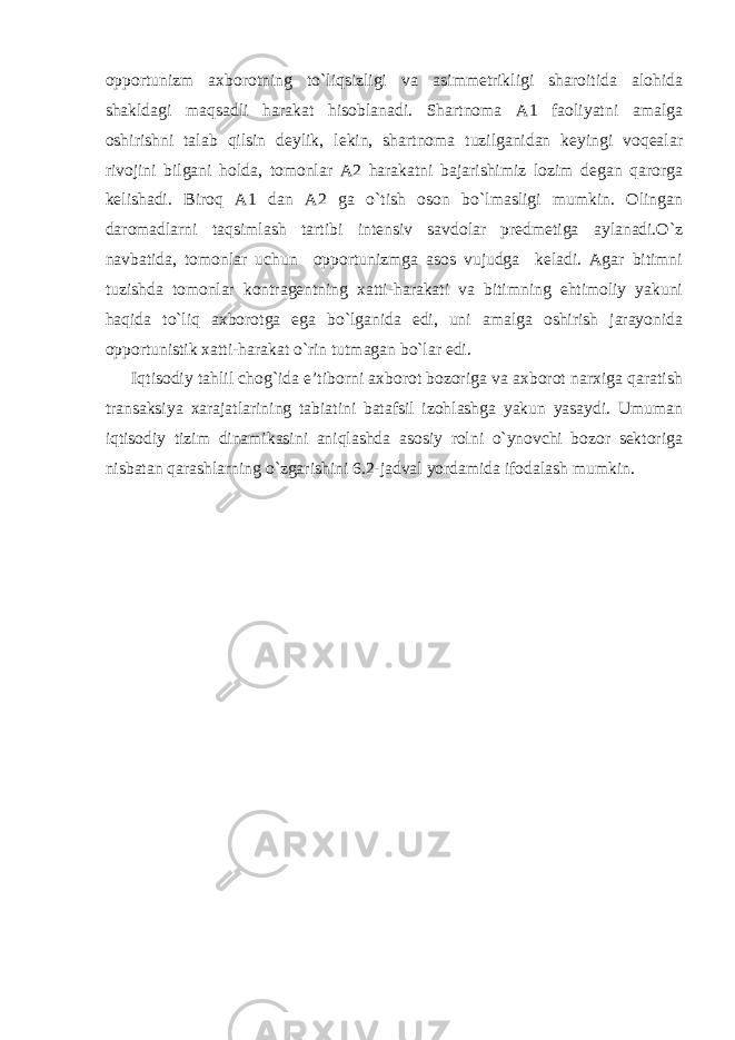 opportunizm axborotning to`liqsizligi va asimmetrikligi sharoitida alohida shakldagi maqsadli harakat hisoblanadi. Shartnoma A1 faoliyatni amalga oshirishni talab qilsin deylik, lekin, shartnoma tuzilganidan keyingi voqealar rivojini bilgani holda, tomonlar A2 harakatni bajarishimiz lozim degan qarorga kelishadi. Biroq A1 dan A2 ga o`tish oson bo`lmasligi mumkin. Olingan daromadlarni taqsimlash tartibi intensiv savdolar predmetiga aylanadi.O`z navbatida, tomonlar uchun opportunizmga asos vujudga keladi. Agar bitimni tuzishda tomonlar kontragentning xatti-harakati va bitimning ehtimoliy yakuni haqida to`liq axborotga ega bo`lganida edi, uni amalga oshirish jarayonida opportunistik xatti-harakat o`rin tutmagan bo`lar edi. Iqtisodiy tahlil chog`ida e’tiborni axborot bozoriga va axborot narxiga qaratish transaksiya xarajatlarining tabiatini batafsil izohlashga yakun yasaydi. Umuman iqtisodiy tizim dinamikasini aniqlashda asosiy rolni o`ynovchi bozor sektoriga nisbatan qarashlarning o`zgarishini 6.2-jadval yordamida ifodalash mumkin. 