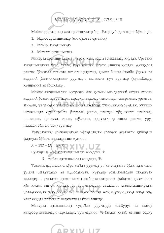 М ойли уруғлар ни тозалаш Мойли уруғлар хар хил аралашмалар бор. Улар қуйидагиларга бўлинади. 1. Ифлос аралашмалар (минерал ва органиқ) 2. Мойли аралашмалар 3. Металл аралашмалар Минерал аралашмаларга тупроқ, қум, тош ва ҳоказолар киради. Органиқ аралашмаларни барг, хазон, уруғ пўчоғи, пояси ташкил қилади. Аниққора рангли бўзилган мағизли лат еган уруғлар, ҳамма бошқа ёввойи ўсувчи ва маданий ўсимликларнинг уруғлари, мағизсиз пуч уруғлар (кунгабоқар, клещевина ва бошқалар . Мойли аралашмалар: Бутунлай ёки қисман майдаланиб кетган асосии маданий ўсимлик уруғлари, зараркунандалар томонидан емирилган, урилган, эзилган, ўз-ўзидан қизиб кетиши натижасида бўзилган,моғорлаган, куйиши натижасида мағиз ранги ўзгарган (сариқ рангдан тўқ жигар рангача), пишмаган, (ривожланмаган, мўзлаган, қирқилганда яшил рангли уруғ палласи бўлган (соя) уруғлар. Уруғларнинг процентларда ифодаланган тозалик даражаси қуйидаги формула бўйича аниқланиши мумкин. Х = 100 – (А + Б / 2) Бу ерда: А – ифлос аралашмалар миқдори, % Б – мойли аралашмалар миқдори, % Тозалик даражасига кўра мойли уруғлар уч категорияга бўлинади: тоза, ўртача тозаликдаги ва ифлосланган. Уруғлар тозаланмасдан сақланган холларда , улардаги аралашмалар омборхоналарнинг фойдали ҳажмининг кўп қисми ишғол килади, бу уруғликларни сақлашни қимматлаштиради. Тозаланмаган уруғликлар бир жойдан бошқа жойга ўзатилганда жуда кўп чанг чиқади ва мехнат шароитлари ёмонлашади. Минерал аралашмалар туфайли уруғларда замбуруғ ва моғор микроорганизмлари тарқалади, уруғларнинг ўз-ўзидан қизиб кетиши содир 