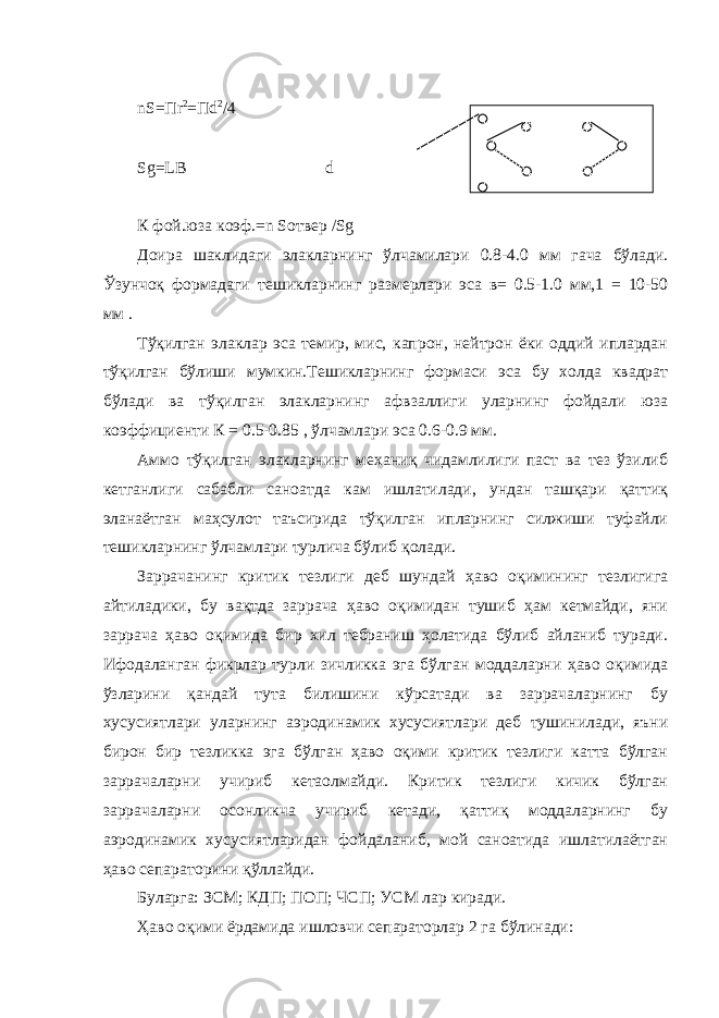 nS=Пr 2 =Пd 2 /4 Sg=LB d К фой . юза коэф .=n Sотвер /Sg Доира шаклидаги элакларнинг ўлчамилари 0.8-4.0 мм гача бўлади. Ўзунчоқ формадаги тешикларнинг размерлари эса в= 0.5-1.0 мм,1 = 10-50 мм . Тўқилган элаклар эса темир, мис, капрон, нейтрон ёки оддий иплардан тўқилган бўлиши мумкин.Тешикларнинг формаси эса бу холда квадрат бўлади ва тўқилган элакларнинг афвзаллиги уларнинг фойдали юза коэффициенти К = 0.5-0.85 , ўлчамлари эса 0.6-0.9 мм. Аммо тўқилган элакларнинг механиқ чидамлилиги паст ва тез ўзилиб кетганлиги сабабли саноатда кам ишлатилади, ундан ташқари қаттиқ эланаётган маҳсулот таъсирида тўқилган ипларнинг силжиши туфайли тешикларнинг ўлчамлари турлича бўлиб қолади. Заррачанинг критик тезлиги деб шундай ҳаво оқимининг тезлигига айтиладики, бу вақтда заррача ҳаво оқимидан тушиб ҳам кетмайди, яни заррача ҳаво оқимида бир хил тебраниш ҳолатида бўлиб айланиб туради. Ифодаланган фикрлар турли зичликка эга бўлган моддаларни ҳаво оқимида ўзларини қандай тута билишини кўрсатади ва заррачаларнинг бу хусусиятлари уларнинг аэродинамик хусусиятлари деб тушинилади, яъни бирон бир тезликка эга бўлган ҳаво оқими критик тезлиги катта бўлган заррачаларни учириб кетаолмайди. Критик тезлиги кичик бўлган заррачаларни осонликча учириб кетади, қаттиқ моддаларнинг бу аэродинамик хусусиятларидан фойдаланиб, мой саноатида ишлатилаётган ҳаво сепараторини қўллайди. Буларга: ЗСМ; КДП; ПОП; ЧСП; УСМ лар киради. Ҳаво оқими ёрдамида ишловчи сепараторлар 2 га бўлинади: 