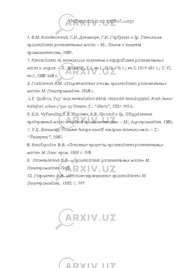 Ф ойдаланилган адабиётлар : 1. В.М. Копейковский, С.И. Данильчук, Г.И. Гарбузова и др. Технология про изводства растительных масел. – М:, Легкая и пищевая промышленность, 1982. 2 . Руководство по технологии получения и переработки растительных масел и жиров. – Л.: ВНИИЖ, Т.1, кн.1, 1975-725 с.; кн.2, 1974-591 с.; Т. VI , кн.2, 1989-558 с. 3 . Голдовский А.М. «Теоретические основы производство растительных масел» М. Пищепромиздат. 1958 г. 5. Y . Q о dirov , Yog ’- moy mahsulotlari ishlab chiqarish texnologiyasi . Kasb - hunar kollejlari uchun o ’ quv qo ’ llanma . T .: “ Sharq ”, 2007-240 b . 6 . Б.Н. Чубинидзе, Х.В. Поронян, А.В. Луговой и др. Оборудование предприятий масло-жировой промышленности. – М:, Агропромиздат, 1985. 7 . У .Ҳ. Ҳалимова, Ўсимлик ёғлари ишлаб чиқариш технологияси. – Т.: “Ўқитувчи”, 1982. 8. Белобородов В.В. «Основные процессы производства растительных масел» М. Пиш. пром. 196 с. 478 9. Леонтьевский К.Е. «Производство растительных масел» М. Пишепромиздат 1956. 10. Гавриленко И.В. «Маслоэкстракционное производства» М. Пишепромиздат , 1960. с. 244 