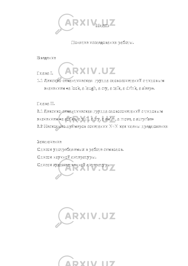 План: Понятие исследования работы. Введение Глава I . 1.1 Лексико-семантическая группа словосочетаний с типовым значением « a look , a laugh , a cry , a talk , a drink , a sleep ». Глава II . 2.1 Лексико-семантическая группа словосочетаний с типовым значением « a strike , a pull , a try , a swim , a move , a surprise » 2.2 Несколько примеров сочетании N + N как члены предложения Заключение Список употребляемых в работе символов. Список научной литературы. Список художественной литературы 