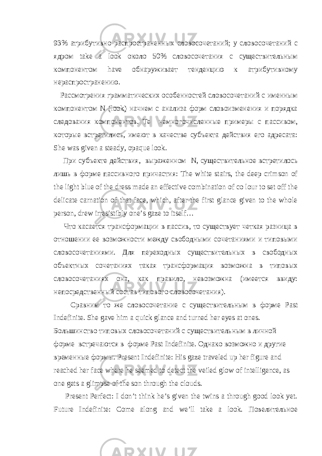 93% атрибутивно распространенных словосочетаний; у словосочетаний с ядром take a look около 50% словосочетания с существительным компонентом have обнаруживает тенденцию к атрибутивному нераспространению. Рассмотрения грамматических особенностей словосочетаний с именным компонентом N ( look ) начнем с анализа форм словоизменения и порядка следования компонентов. Те немногочисленные примеры с пассивом, которые встретились, имеют в качестве субъекта действия его адресата: She was given a steady , opaque look . При субъекте действия , выраженном N , существительное встретилось лишь в форме пассивного причастия : The white stairs, the deep crimson of the light blue of the dress made an effective combination of co lour to set off the delicate carnation of that face, which, after the first glance given to the whole person, drew irresistibly one’s gaze to itself… Что касается трансформации в пассив, то существует четкая разница в отношении ее возможности между свободными сочетаниями и типовыми словосочетаниями. Для переходных существительных в свободных объектных сочетаниях такая трансформация возможна в типовых словосочетаниях она, как правило, невозможна (имеется ввиду: непосредственный состав типового словосочетания). Сравним то же словосочетание с существительным в форме Past Indefinite . She gave him a quick glance and turned her eyes at ones. Большинство типовых словосочетаний с существительным в личной форме встречаются в форме Past Indefinite . Однако возможно и другие временные формы . Present Indefinite : His gaze traveled up her figure and reached her face where he seemed to detect the veiled glow of intelligence, as one gets a glimpse of the son through the clouds. Present Perfect: I don’t think he’s given the twins a through good look yet. Future Indefinite: Come along and we’ll take a look. Повелительное 