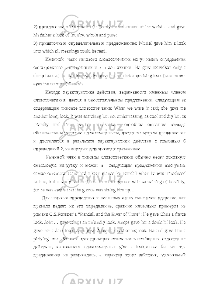 2) предложн им оборотом c of : Teddy turned around at the waist… and gave his father a look of inquiry, whole and pure; 3) придаточным определительным предложением : Muriel gave him a look into which all meanings could be read. Именной член типового словосочетания могут иметь определения о дновременно в препозиции и в постпозиции: He gave Davidson only a damp look of unutterable awe . He gave me a quick appraising look from brown eyes the colour of Susan’s. Иногда характеристика действия, выражаемого именным членом словосочетания, дается в самостоятельном предложении, следующим за содержащим типовое словосочетание: When we were in taxi ; she gave me another long , look . It was searching but not embarrassing, as cool and dry but as friendly and firm as her handshake. Подробное описание взгляда обозначаемым типовым словосочетанием, дается во втором предложении и достигается в результате характеристики действия с помощью 6 определений 2, из которых дополняются сравнением. Именной член в типовом словосочетании обычно несет основную смысловую нагрузку и может в следующем предложении выступать самостоятельно: Cane had a keen glance for Randall when he was introduced to him , but a ready smile . Randall met the glance with something of hostility, for he was aware that the glance was sizing him up… При наличии определения к именному члену смысловое ударение, как правило падает на это определение, сравним несколько примеров из романа C . S . Forester ’ a “ Randall and the River of Time ”: He gave Chris a fierce look . John… gave Chrus an unkindly look. Anges gave her a doubtful look. He gave her a dark look. John gave Anges a questioning look. Roland gave him a pirtying look . Во всех этих примерах основным в сообщении является не действие, выражаемое словосочетание give a look ,иначе бы все эти предложения не различались, а характер этого действия, уточняемый 