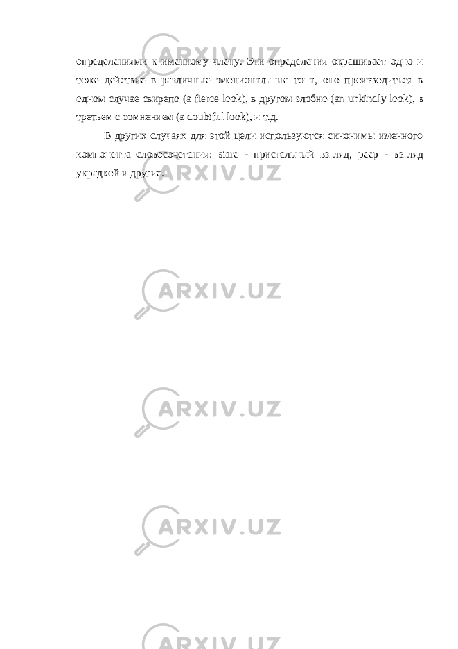 определениями к именному члену. Эти определения окрашивает одно и тоже действие в различные эмоциональные тона, оно производиться в одном случае свирепо ( a fierce look ), в другом злобно ( an unkindly look ), в третьем с сомнением ( a doubtful look ), и т.д. В других случаях для этой цели используются синонимы именного компонента словосочетания: stare - пристальный взгляд, peep - взгляд украдкой и другие. 