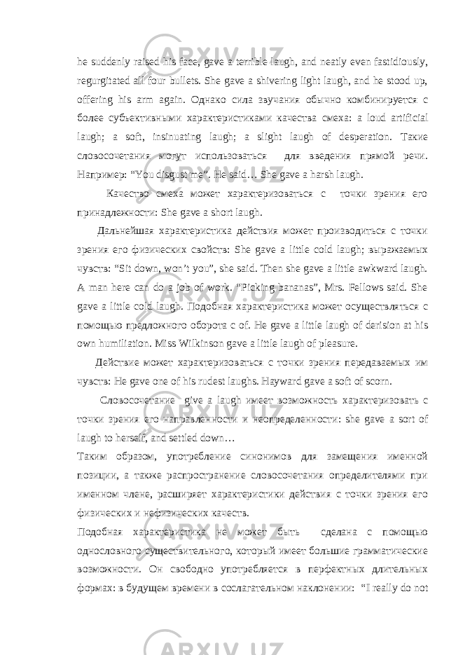 he suddenly raised his face, gave a terrible laugh, and neatly even fastidiously, regurgitated all four bullets. She gave a shivering light laugh, and he stood up, offering his arm again. Однако сила звучания обычно комбинируется с более субъективными характеристиками качества смеха : a loud artificial laugh; a soft, insinuating laugh; a slight laugh of desperation. Такие словосочетания могут использоваться для введения прямой речи. Например: “ You disgust me ”. He said … She gave a harsh laugh . Качество смеха может характеризоваться с точки зрения его принадлежности: She gave a short laugh . Дальнейшая характеристика действия может производиться с точки зрения его физических свойств: She gave a little cold laugh ; выражаемых чувств: “ Sit down , won ’ t you ”, she said . Then she gave a little awkward laugh. A man here can do a job of work. “Picking bananas”, Mrs. Fellows said. She gave a little cold laugh. Подобная характеристика может осуществляться с помощью предложного оборота c of . He gave a little laugh of derision at his own humiliation. Miss Wilkinson gave a little laugh of pleasure. Действие может характеризоваться с точки зрения передаваемых им чувств : He gave one of his rudest laughs. Hayward gave a soft of scorn. Словосочетание give a laugh имеет возможность характеризовать c точки зрения его направленности и неопределенности : she gave a sort of laugh to herself, and settled down… Таким образом, употребление синонимов для замещения именной позиции, а также распространение словосочетания определителями при именном члене, расширяет характеристики действия с точки зрения его физических и нефизических качеств. Подобная характеристика не может быть сделана с помощью однословного существительного, который имеет большие грамматические возможности. Он свободно употребляется в перфектных длительных формах: в будущем времени в сослагательном наклонении: “ I really do not 