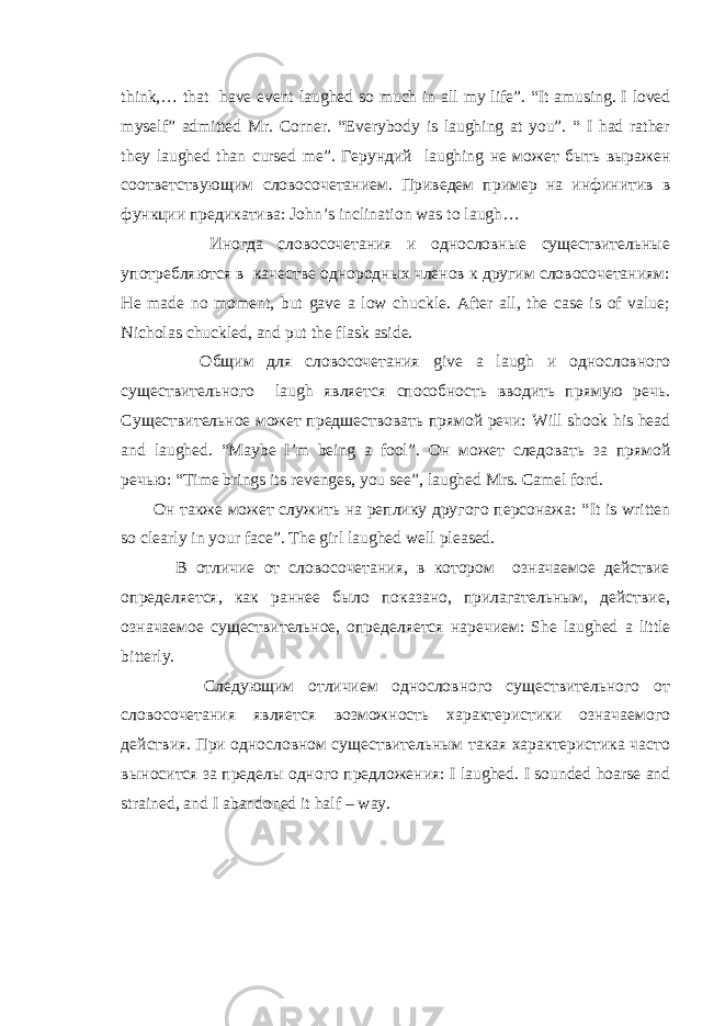think ,… that have event laughed so much in all my life ”. “It amusing. I loved myself ” admitted Mr . Corner. “Everybody is laughing at you”. “ I had rather they laughed than cursed me”. Герундий laughing не может быть выражен соответствующим словосочетанием . Приведем пример на инфинитив в функции предикатива: John ’ s inclination was to laugh … Иногда словосочетания и однословные существительные употребляются в качестве однородных членов к другим словосочетаниям: He made no moment , but gave a low chuckle . After all, the case is of value; Nicholas chuckled, and put the flask aside. Общим для словосочетания give a laugh и однословного существительного laugh является способность вводить прямую речь. Существительное может предшествовать прямой речи: Will shook his head and laughed . “Maybe I’m being a fool”. Он может следовать за прямой речью : “Time brings its revenges, you see”, laughed Mrs. Camel ford. Он также может служить на реплику другого персонажа: “ It is written so clearly in your face ”. The girl laughed well pleased . В отличие от словосочетания, в котором означаемое действие определяется, как раннее было показано, прилагательным, действие, означаемое существительное, определяется наречием: She laughed a little bitterly . Следующим отличием однословного существительного от словосочетания является возможность характеристики означаемого действия. При однословном существительным такая характеристика часто выносится за пределы одного предложения: I laughed . I sounded hoarse and strained, and I abandoned it half – way. 
