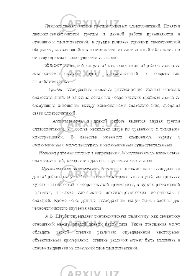  Лексико-семантические группы типовых словосочетаний. Понятие лексико-семантической группы в данной работе применяются в отношении словосочетаний, в группе положен принцип семантической общности, выявляющийся в возможности их соотношений с близкими по смыслу однословными существительными. Объектом данной выпускной квалификационной работы являются лексико-семантические группы словосочетаний в современном английском языке. Целью исследования является рассмотрение состава типовых словосочетаний. В качестве основных теоретических проблем являются следующие отношения между компонентами словосочетание, средства связи словосочетаний. Актуальность в данной работе является первая группа словосочетаний. Их состав несколько шире по сравнению с типовыми конструкциями. В качестве именного компонента наряду с омонимичными, могут выступать и неонимичными существительными. Новизна работы состоит в направлении. Многозначность взаимосвязи словосочетаний, которые мы должны изучить со всех сторон. Практическая значимость . Результаты проведённого исследования данной работы могут найти практическое применение в учебном процессе курсах практической и теоретической грамматики, в курсах разговорной практики, а также составление лексикографических источников и словарей. Кроме того, данные исследования могут быть полезны для технологического изучения языков. А.В. Щерба определяет синтаксическую семантику, как семантику отношений между каждой данной парой слов. Такие отношения могут обладать разной степени различия: определенной некоторыми объективными критериями; степень различия может быть положена в основу выделения из сочетаний слов словосочетаний. 