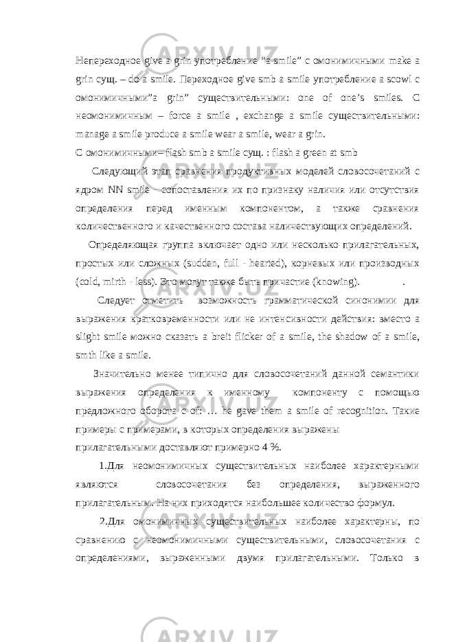 Непереходное give a grin употребление “a smile” с омонимичными make a grin сущ . – do a smile. Переходное give smb a smile употребление a scowl с омонимичными ”a grin” существительными : one of one’s smiles. С неомонимичным – force a smile , exchange a smile существительными : manage a smile produce a smile wear a smile, wear a grin. С омонимичными – flash smb a smile сущ . : flash a green at smb Следующий этап сравнения продуктивных моделей словосочетаний с ядром NN smile - сопоставления их по признаку наличия или отсутствия определения перед именным компонентом, а также сравнения количественного и качественного состава наличествующих определений. Определяющая группа включает одно или несколько прилагательных, простых или c ложных ( sudden , full - hearted ), корневых или производных ( cold , mirth - less ). Это могут также быть причастие ( knowing ). . Следует отметить возможность грамматической синонимии для выражения кратковременности или не интенсивности действия: вместо a slight smile можно сказать a breit flicker of a smile , the shadow of a smile , smth like a smile . Значительно менее типично для словосочетаний данной семантики выражения определения к именному компоненту с помощью предложного оборота c of : … he gave them a smile of recognition . Такие примеры с примерами, в которых определения выражены прилагательными доставляют примерно 4 %. 1.Для неомонимичных существительных наиболее характерными являются словосочетания без определения, выраженного прилагательным. На них приходятся наибольшее количество формул. 2.Для омонимичных существительных наиболее характерны, по сравнению с неомонимичными существительными, словосочетания с определениями, выраженными двумя прилагательными. Только в 