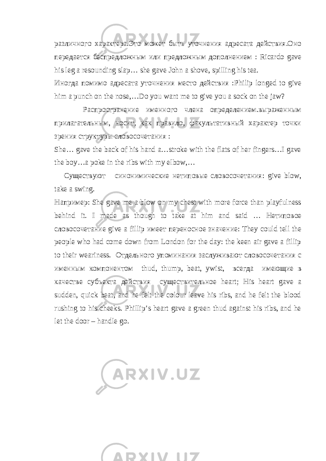 различного x арактера.Это может бы ть уточнения адресата действия.Оно передается беспред л ожн ы м или предложн ы м дополнением : Ricardo gave his leg a resounding slap … she gave John a shove , spilling his tea . Иногда помимо адресата уточнения место действия : Philip longed to give him a punch on the nose,…Do you want me to give you a sock on the jaw? Распространение именного члена определением.в ы раженн ы м прилагательн ым, носит, как правило, факультативный характер точки зрения структуры словосочетания : She … gave the back of his hand a … stroke with the flats of her fingers…I gave the boy…a poke in the ribs with my elbow,… Существуют синонимические нетиповые словосочетания: give blow , take a swing . Например : She gave me a blow on my chest with more force than playfulness behind it. I made as though to take at him and said … Нетиповое словосочетание give a fillip имеет переносное значение: They could tell the people who had come down from London for the day: the keen air gave a fillip to their weariness. Отдельного упоминания заслуживают словосочетания с именным компонентом thud , thump , beat , ywist , всегда имеющие в качестве субъекта действия существительное heart; His heart gave a sudden, quick beat, and he felt the colour leave his ribs, and he felt the blood rushing to his cheeks. Phillip’s heart gave a green thud against his ribs, and he let the door – handle go. 