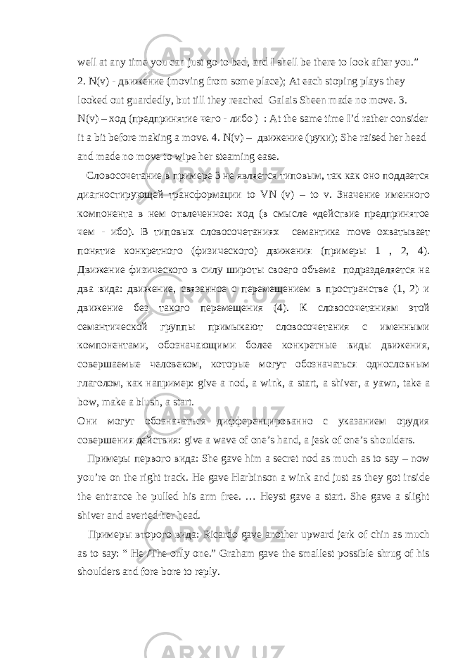 well at any time you can just go to bed, and I shell be there to look after you. ” 2. N(v) - движение (moving from some place); At each stoping plays they looked out guardedly, but till they reached Galais Sheen made no move. 3. N(v) – ход ( предпринятие чего - либо ) : At the same time I’d rather consider it a bit before making a move. 4. N(v) – движение ( руки ); She raised her head and made no move to wipe her steaming ease. Словосочетание в примере 3 не является типовым, так как оно поддается диагностирующей трансформации to VN ( v ) – to v . Значение именного компонента в нем отвлеченное: ход (в смысле «действие предпринятое чем - ибо). В типовых словосочетаниях семантика move охватывает понятие конкретного (физического) движения (примеры 1 , 2, 4). Движение физического в силу широты своего объема подразделяется на два вида: движение, связанное с перемещением в пространстве (1, 2) и движение без такого перемещения (4). К словосочетаниям этой семантической группы примыкают словосочетания с именными компонентами, обозначающими более конкретные виды движения, совершаемые человеком, которые могут обозначаться однословным глаголом, как например: give a nod , a wink , a start , a shiver , a yawn , take a bow , make a blush , a start . Они могут обозначаться дифференцированно с указанием орудия совершения действия: give a wave of one ’ s hand , a jesk of one ’ s shoulders . Примеры первого вида : She gave him a secret nod as much as to say – now you’re on the right track. He gave Harbinson a wink and just as they got inside the entrance he pulled his arm free. … Heyst gave a start. She gave a slight shiver and averted her head. Примеры второго вида : Ricardo gave another upward jerk of chin as much as to say: “ He /The only one.” Graham gave the smallest possible shrug of his shoulders and fore bore to reply. 