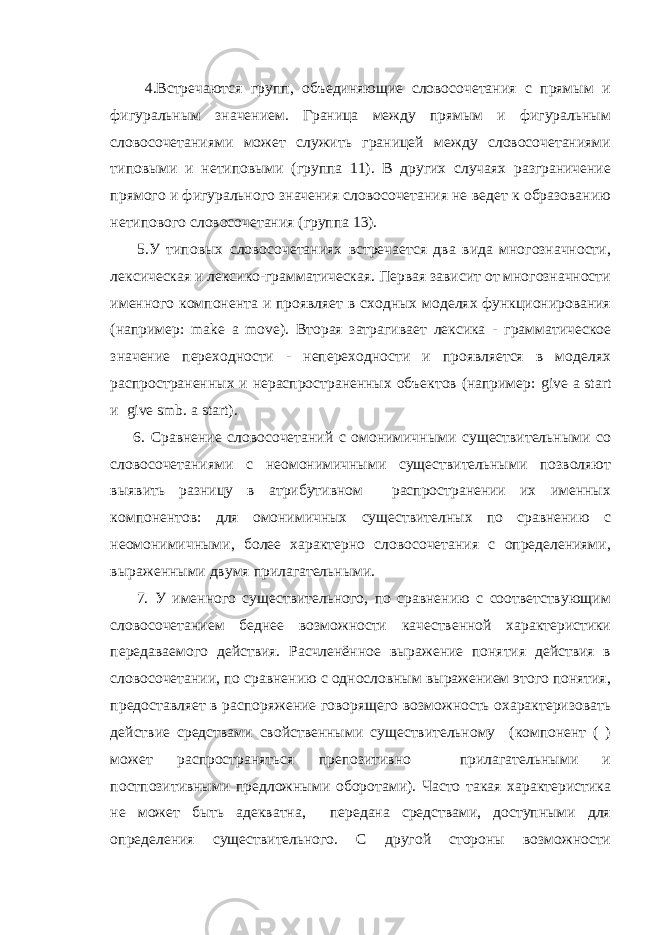  4.Встречаются групп, объединяющие словосочетания с прямым и фигуральным значением. Граница между прямым и фигуральным словосочетаниями может служить границей между словосочетаниями типовыми и нетиповыми (группа 11). В других случаях разграничение прямого и фигурального значения словосочетания не ведет к образованию нетипового словосочетания (группа 13). 5.У типовых словосочетаниях встречается два вида многозначности, лексическая и лексико-грамматическая. Первая зависит от многозначности именного компонента и проявляет в сходных моделях функционирования (например: make a move ). Вторая затрагивает лексика - грамматическое значение переходности - непереходности и проявляется в моделях распространенных и нераспространенных объектов (например: give a start и give smb . a start ). 6. Сравнение словосочетаний с омонимичными существительными со словосочетаниями с неомонимичными существительными позволяют выявить разницу в атрибутивном распространении их именных компонентов: для омонимичных существителных по сравнению с неомонимичными, более характерно словосочетания с определениями, выраженными двумя прилагательными. 7. У именного существительного, по сравнению с соответствующим словосочетанием беднее возможности качественной характеристики передаваемого действия. Расчленённое выражение понятия действия в словосочетании, по сравнению с однословным выражением этого понятия, предоставляет в распоряжение говорящего возможность охарактеризовать действие средствами свойственными существительному (компонент ( ) может распространяться препозитивно прилагательными и постпозитивными предложными оборотами). Часто такая характеристика не может быть адекватна, передана средствами, доступными для определения существительного. С другой стороны возможности 