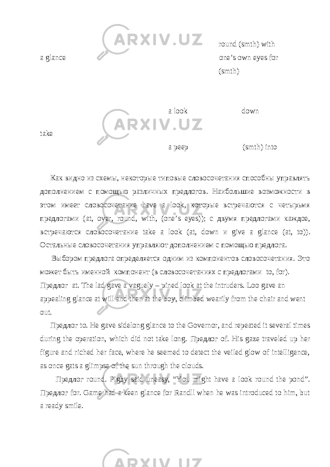  round (smth) with a glance one’s own eyes for ( smth ) a look down take a peep ( smth ) into Как видно из схемы, некоторые типовые словосочетания способны управлять дополнением с помощью различных предлогов. Наибольшие возможности в этом имеет словосочетание have a look , которые встречаются с четырьмя предлогами ( at , over , round , with , ( one ’ s eyes )); с двумя предлогами каждое, встречаются словосочетание take a look ( at , down и give a glance ( at , to )). Остальные словосочетания управляют дополнением с помощью предлога. Выбором предлога определяется одним из компонентов словосочетания. Это может быть именной компонент (в словосочетаниях с предлогами to , for ). Предлог at. The lad gave a vaguely – pined look at the intruders . Loo gave an appealing glance at will and then at the boy, climbed wearily from the chair and went out. Предлог to. He gave sidelong glance to the Governor, and repeated it several times during the operation, which did not take long. Предлог of. His gaze traveled up her figure and riched her face, where he seemed to detect the veiled glow of intelligence, as once gats a glimpse of the sun through the clouds. Предлог round. Pigby said uneasy, “You might have a look round the pond”. Предлог for. Game had a keen glance for Randll when he was introduced to him, but a ready smile. 