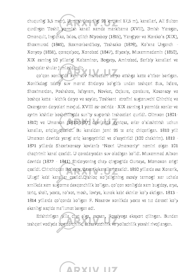 chuqurligi 3,5 metr), Urmush (uzunligi 96 km, eni 17,5 m), kanallari, Ali Sulton qurdirgan Toshli yormish kanali xamda mankitarna (XVII), Э mish Yaragan, Omonquli, Ingichka, Ixlos, qilich Niyozboy (1815), Yangiyor va Korako`z (XIX), Shoxmurod (1846), Raxmonberdiboy, Tashsako (1828), Ko`xna Urganch - Xonyop (1831), qoraqalpoq, Xonobod (1847), Sipoxiy, Muxammadamin (1850), XIX asrning 50 yillarigi Kaltaminor, Bogyop, Amirobod, Saribiy kanallari va boshqalar shular jumlasidandir. qo`qon xonligida xam suv inshoatlari barpo etishga katta e`tibor berilgan. Xonlikdagi tabiiy suv man&#39;ai Sirdaryo bo`g&#39;lib undan tashqari Sux, Isfara, Shoximardon, Poshshota, Isfayram, Novkat, Oqbura, qorabura, Kosonsoy va boshqa katta - kichik daryo va soylar, Toshkent atrofini sug&#39;oruvchi Chirchiq va Oxangaron daryolari mavjud. XVIII asr oxirida - XIX asrning 1 yarmida xonlar va ayrim kishilar boshchiligida sun`iy sug&#39;orish inshoatlari qurildi. Olimxon (1801- 1810) va Umarxon (1810-1822) davrlarida ayniqsa, erlar o`zlashtirish uchun kanallar, ariqlar qazildi. Bu kanaldan jami 96 ta ariq chiqarilgan. 1819 yili Umarxon davrida yangi ariq kengaytirildi va o`zaytirildi (100 chakirim). 1819 - 1821 yillarda Shaxrixonsoy kovlanib &#34;Naxri Umarxoniy&#34; nomini olgan 101 chaqirimli kanal qazildi. U qoradaryodan suv oladigan bo`ldi. Muxammad Alixon davrida (1822 - 1841) Sirdaryoning chap qirg&#39;og&#39;ida Gurtepa, Momoxon arig&#39;i qazildi. Chirchiqdan Bo`zsuv, Zaxarik kanallari qazildi. 1860 yillarda esa Xonarik, Ulugif kabi kanallar qazildi.Qishloq xo`jaligining asosiy tarmog&#39;i xar uchala xrnlikda xam sug&#39;orma dexqonchilik bo`lgan. qo`qon xonligida xam bug&#39;doy, arpa, tariq, sholi, paxta, no`xot, mosh, loviya, kunok kabi ekinlar ko`p ekilgan. 1813 - 1814 yillarda qo`qonda bo`lgan F. Nazarov xonlikda paxta va tut daraxti ko`p ekanligi xaqida ma`lumot bergan edi. Etishtirilgan pilla chet elga, asosan, Rossiyaga eksport qilingan. Bundan tashqari vodiyda bog&#39;dorchilik, sabzavotchilik va polizchilik yaxshi rivojlangan. 