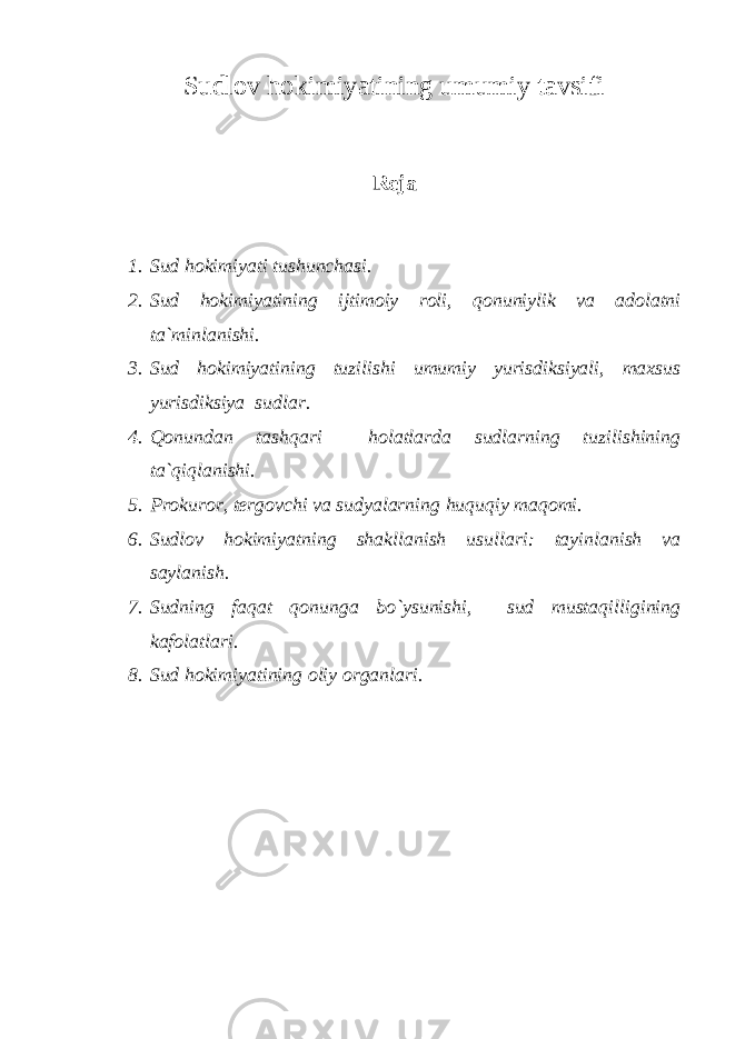 Sudlov hokimiyatining umumiy tavsifi Reja 1. Sud hokimiyati tushunchasi. 2. Sud hokimiyatining ijtimoiy roli, qonuniylik va adolatni ta`minlanishi. 3. Sud hokimiyatining tuzilishi umumiy yurisdiksiyali, maxsus yurisdiksiya sudlar. 4. Qonundan tashqari holatlarda sudlarning tuzilishining ta`qiqlanishi. 5. Prokuror, tergovchi va sudyalarning huquqiy maqomi. 6. Sudlov hokimiyatning shakllanish usullari: tayinlanish va saylanish. 7. Sudning faqat qonunga bo`ysunishi, sud mustaqilligining kafolatlari. 8. Sud hokimiyatining oliy organlari. 