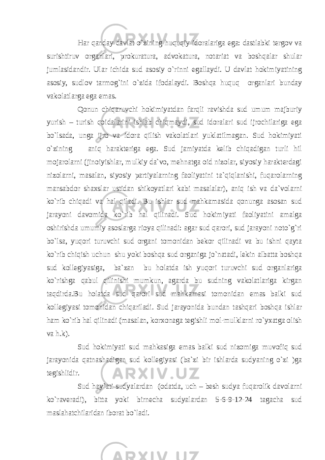 Har qanday davlat o`zining huquqiy idoralariga ega: dastlabki tergov va surishtiruv organlari, prokuratura, advokatura, notariat va boshqalar shular jumlasidandir. Ular ichida sud asosiy o`rinni egallaydi. U davlat hokimiyatining asosiy, sudlov tarmog`ini o`zida ifodalaydi. Boshqa huquq organlari bunday vakolatlarga ega emas. Qonun chiqaruvchi hokimiyatdan farqli ravishda sud umum majburiy yurish – turish qoidalarini ishlab chiqmaydi, sud idoralari sud ijrochilariga ega bo`lsada, unga ijro va idora qilish vakolatlari yuklatilmagan. Sud hokimiyati o`zining aniq harakteriga ega. Sud jamiyatda kelib chiqadigan turli hil mojarolarni (jinoiyishlar, mulkiy da`vo, mehnatga oid nizolar, siyosiy harakterdagi nizolarni, masalan, siyosiy partiyalarning faoliyatini ta`qiqlanishi, fuqarolarning mansabdor shaxslar ustidan shikoyatlari kabi masalalar), aniq ish va da`volarni ko`rib chiqadi va hal qiladi. Bu ishlar sud mahkamasida qonunga asosan sud jarayoni davomida ko`rib hal qilinadi. Sud hokimiyati faoliyatini amalga oshirishda umumiy asoslarga rioya qilinadi: agar sud qarori, sud jarayoni noto`g`ri bo`lsa, yuqori turuvchi sud organi tomonidan bekor qilinadi va bu ishni qayta ko`rib chiqish uchun shu yoki boshqa sud organiga jo`natadi, lekin albatta boshqa sud kollegiyasiga, ba`zan bu holatda ish yuqori turuvchi sud organlariga ko`rishga qabul qilinishi mumkun, agarda bu sudning vakolatlariga kirgan taqdirda.Bu holatda sud qarori sud mahkamasi tomonidan emas balki sud kollegiyasi tomonidan chiqariladi. Sud jarayonida bundan tashqari boshqa ishlar ham ko`rib hal qilinadi (masalan, korxonaga tegishli mol-mulklarni ro`yxatga olish va h.k). Sud hokimiyati sud mahkasiga emas balki sud nizomiga muvofiq sud jarayonida qatnashadigan sud kollegiyasi (ba`zi bir ishlarda sudyaning o`zi )ga tegishlidir. Sud hay`ati sudyalardan (odatda, uch – besh sudya fuqarolik davolarni ko`raveradi), bitta yoki birnecha sudyalardan 5-6-9-12-24 tagacha sud maslahatchilaridan iborat bo`ladi. 