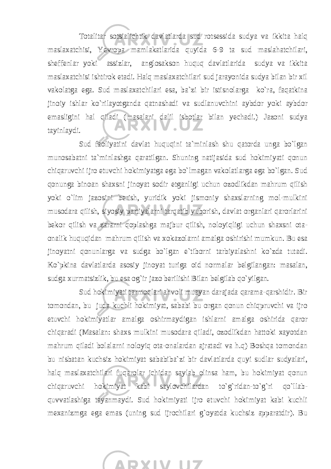 Totalitar sotsialichtik davlatlarda sud rotsessida sudya va ikkita halq maslaxatchisi, Yevropa mamlakatlarida quyida 6-9 ta sud maslahatchilari, sheffenlar yoki assizlar, anglosakson huquq davlatlarida sudya va ikkita maslaxatchisi ishtirok etadi. Halq maslaxatchilari sud jarayonida sudya bilan bir xil vakolatga ega. Sud maslaxatchilari esa, ba`zi bir istisnolarga ko`ra, faqatkina jinoiy ishlar ko`rilayotganda qatnashadi va sudlanuvchini aybdor yoki aybdor emasligini hal qiladi (masalani dalil isbotlar bilan yechadi.) Jazoni sudya tayinlaydi. Sud faoliyatini davlat huquqini ta`minlash shu qatorda unga bo`lgan munosabatni ta`minlashga qaratilgan. Shuning natijasida sud hokimiyati qonun chiqaruvchi ijro etuvchi hokimiyatga ega bo`lmagan vakolatlarga ega bo`lgan. Sud qonunga binoan shaxsni jinoyat sodir etganligi uchun ozodlikdan mahrum qilish yoki o`lim jazosini berish, yuridik yoki jismoniy shaxslarning mol-mulkini musodara qilish, siyosiy partiyalarni tarqatib yuborish, davlat organlari qarorlarini bekor qilish va zararni qoplashga majbur qilish, noloyiqligi uchun shaxsni ota- onalik huquqidan mahrum qilish va xokazolarni amalga oshirishi mumkun. Bu esa jinoyatni qonunlarga va sudga bo`lgan e`tiborni tarbiyalashni ko`zda tutadi. Ko`pkina davlatlarda asosiy jinoyat turiga oid normalar belgilangan: masalan, sudga xurmatsizlik, bu esa og`ir jazo berilishi Bilan belgilab qo`yilgan. Sud hokimiyati tarmoqlari ahvoli muayan darajada qarama-qarshidir. Bir tomondan, bu juda kuchli hokimiyat, sababi bu organ qonun chiqpruvchi va ijro etuvchi hokimiyatlar amalga oshirmaydigan ishlarni amalga oshirida qaror chiqaradi (Masalan: shaxs mulkini musodara qiladi, ozodlikdan hattoki xayotdan mahrum qiladi bolalarni noloyiq ota-onalardan ajratadi va h.q) Boshqa tomondan bu nisbatan kuchsiz hokimiyat sababiba`zi bir davlatlarda quyi sudlar sudyalari, halq maslaxatchilari fuqarolar ichidan saylab olinsa ham, bu hokimiyat qonun chiqaruvchi hokimiyat kabi saylovchilardan to`g`ridan-to`g`ri qo`llab- quvvatlashiga tayanmaydi. Sud hokimiyati ijro etuvchi hokimiyat kabi kuchli mexanizmga ega emas (uning sud ijrochilari g`oyatda kuchsiz apparatdir). Bu 