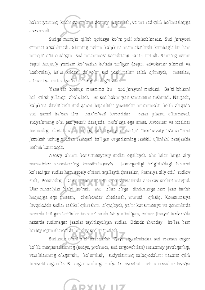 hokimiyatning kuchi qonunlarni doimiy bajarilish, va uni rad qilib bo`lmasligiga asoslanadi. Sudga murojat qilish qoidaga ko`ra puli xixisoblanada. Sud jarayoni qimmat xisoblanadi. Shuning uchun ko`pkina mamlakatlarda kambag`allar ham murojat qila oladigan sud muammosi ko`ndalang bo`lib turibdi. Shuning uchun bepul huquqiy yordam ko`rsatish ko`zda tutilgan (bepul advokatlar xizmati va boshqalar), ba`zi xildagi da`volar sud poshlinalari talab qilmaydi, masalan, aliment va mehnat yeizolari to`g`risidagi ishlar. Yana bir boshqa muammo bu - sud jarayoni muddati. Ba`zi ishlarni hal qilish yillarga cho`ziladi. Bu sud hokimiyati samarasini tushiradi. Natijada, ko`pkina davlatlarda sud qarori bajarilishi yuzasidan muammolar kelib chiqadi: sud qarori ba`zan ijro hokimiyati tomonidan nazar pisand qilinmaydi, sudyalarning o`zi esa yetarli darajada nufo`zga ega emas. Avtoritar va totalitar tuzumdagi davlatlarda sudning roli siyosiy muholifat “kontrevolyutsioner”larni jazolash uchug suddan tashqari bo`lgan organlarning tashkil qilinishi natajasida tushub bormoqda. Asosiy o`rinni konstitutsiyaviy sudlar egallaydi. Shu bilan birga oliy mansabdor shaxslarning konstitutsiyaviy javobgarligi to`g`risidagi ishlarni ko`radigan sudlar ham asosiy o`rinni egallaydi (masalan, Fransiya oliy odil sudlov sudi, Polshadagi Davlat tribunali). Bir qator davlatlarda cherkov sudlari mavjud. Ular ruhoniylar ishini ko`radi shu bilan birga dindorlarga ham jazo berish huquqiga ega (masan, cherkovdan chetlatish, murtad qilish). Konstitutsiya favqulodda sudlar tashkil qilinishini ta`qiqlaydi, ya`ni konstitutsiya va qonunlarda nazarda tutilgan tartibdan tashqari holda ish yuritadigan, ba`zan jinoyat kodeksida nazarda tutilmagan jazolar tayinlaydigan sudlar. Odatda shunday bo`lsa ham harbiy rejim sharoitida bunday sudlar tuziladi. Sudlarda o`zni-o`zi boshqarish. Qayt etganimizdek sud maxsus organ bo`lib magistratlarining (sudya, prokuror, sud tergovchilari) intizomiy javobgarligi, vazifalarining o`zgarishi, ko`tarilish, sudyalarning axloq-odobini nazorat qilib turuvchi organdir. Bu organ sudlarga sudyalik lavozimi uchun nozodlar tavsiya 