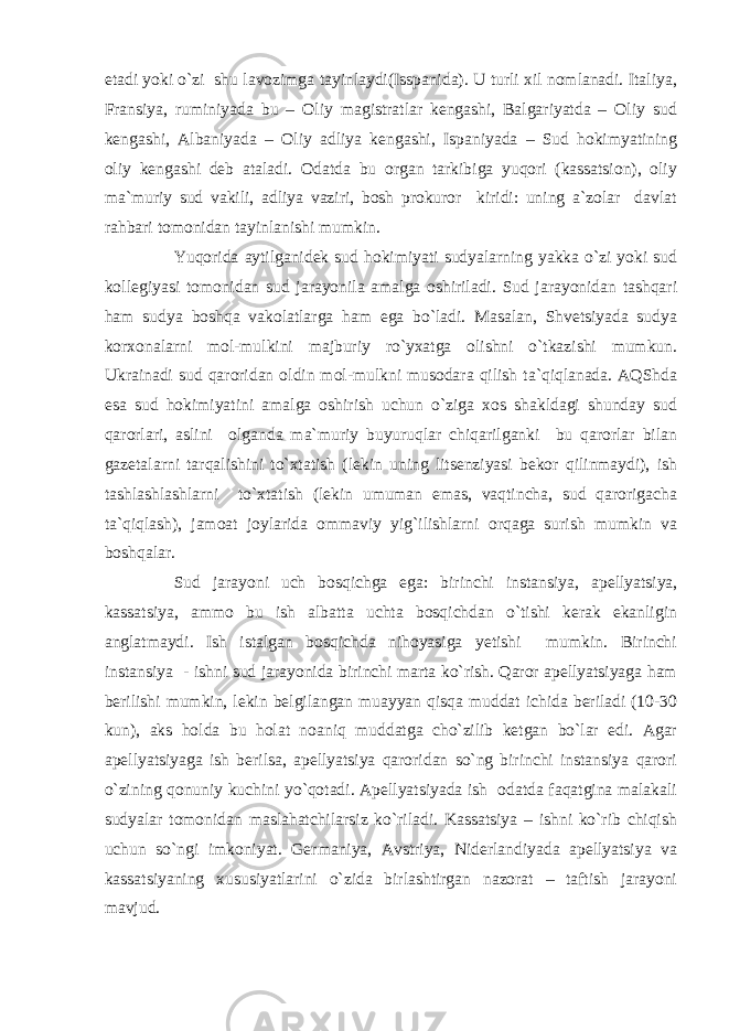 etadi yoki o`zi shu lavozimga tayinlaydi(Isspanida). U turli xil nomlanadi. Italiya, Fransiya, ruminiyada bu – Oliy magistratlar kengashi, Balgariyatda – Oliy sud kengashi, Albaniyada – Oliy adliya kengashi, Ispaniyada – Sud hokimyatining oliy kengashi deb ataladi. Odatda bu organ tarkibiga yuqori (kassatsion), oliy ma`muriy sud vakili, adliya vaziri, bosh prokuror kiridi: uning a`zolar davlat rahbari tomonidan tayinlanishi mumkin. Yuqorida aytilganidek sud hokimiyati sudyalarning yakka o`zi yoki sud kollegiyasi tomonidan sud jarayonila amalga oshiriladi. Sud jarayonidan tashqari ham sudya boshqa vakolatlarga ham ega bo`ladi. Masalan, Shvetsiyada sudya korxonalarni mol-mulkini majburiy ro`yxatga olishni o`tkazishi mumkun. Ukrainadi sud qaroridan oldin mol-mulkni musodara qilish ta`qiqlanada. AQShda esa sud hokimiyatini amalga oshirish uchun o`ziga xos shakldagi shunday sud qarorlari, aslini olganda ma`muriy buyuruqlar chiqarilganki bu qarorlar bilan gazetalarni tarqalishini to`xtatish (lekin uning litsenziyasi bekor qilinmaydi), ish tashlashlashlarni to`xtatish (lekin umuman emas, vaqtincha, sud qarorigacha ta`qiqlash), jamoat joylarida ommaviy yig`ilishlarni orqaga surish mumkin va boshqalar. Sud jarayoni uch bosqichga ega: birinchi instansiya, apellyatsiya, kassatsiya, ammo bu ish albatta uchta bosqichdan o`tishi kerak ekanligin anglatmaydi. Ish istalgan bosqichda nihoyasiga yetishi mumkin. Birinchi instansiya - ishni sud jarayonida birinchi marta ko`rish. Qaror apellyatsiyaga ham berilishi mumkin, lekin belgilangan muayyan qisqa muddat ichida beriladi (10-30 kun), aks holda bu holat noaniq muddatga cho`zilib ketgan bo`lar edi. Agar apellyatsiyaga ish berilsa, apellyatsiya qaroridan so`ng birinchi instansiya qarori o`zining qonuniy kuchini yo`qotadi. Apellyatsiyada ish odatda faqatgina malakali sudyalar tomonidan maslahatchilarsiz ko`riladi. Kassatsiya – ishni ko`rib chiqish uchun so`ngi imkoniyat. Germaniya, Avstriya, Niderlandiyada apellyatsiya va kassatsiyaning xususiyatlarini o`zida birlashtirgan nazorat – taftish jarayoni mavjud. 