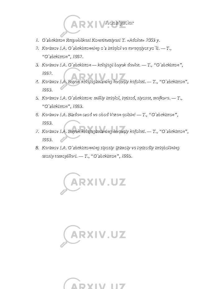 Adabiyotlar 1. O`zbekiston Respublikasi Konstitutsiyasi T. «Adolat» 2003 y. 2. Karimov I.A. O`zbekistonning o`z istiqlol va taraqqiyot yo`li. — T., “O`zbekiston”, 1992. 3. Karimov I.A. O`zbekiston — kelajagi buyuk davlat. — T., “O`zbekiston”, 1992. 4. Karimov I.A. Buyuk kelajagimizning huquqiy kafolati. — T., “O`zbekiston”, 1993. 5. Karimov I.A. O`zbekiston: milliy istiqlol, iqtisod, siyosat, mafkura. — T., “O`zbekiston”, 1993. 6. Karimov I.A. Bizdan ozod va obod Vatan qolsin! — T., “O`zbekiston”, 1993. 7. Karimov I.A. Buyuk kelajagimizning huquqiy kafolati. — T., “O`zbekiston”, 1993. 8. Karimov I.A. O`zbekistonning siyosiy-ijtimoiy va iqtisodiy istiqbolining asosiy tamoyillari. — T., “O`zbekiston”, 1995. 