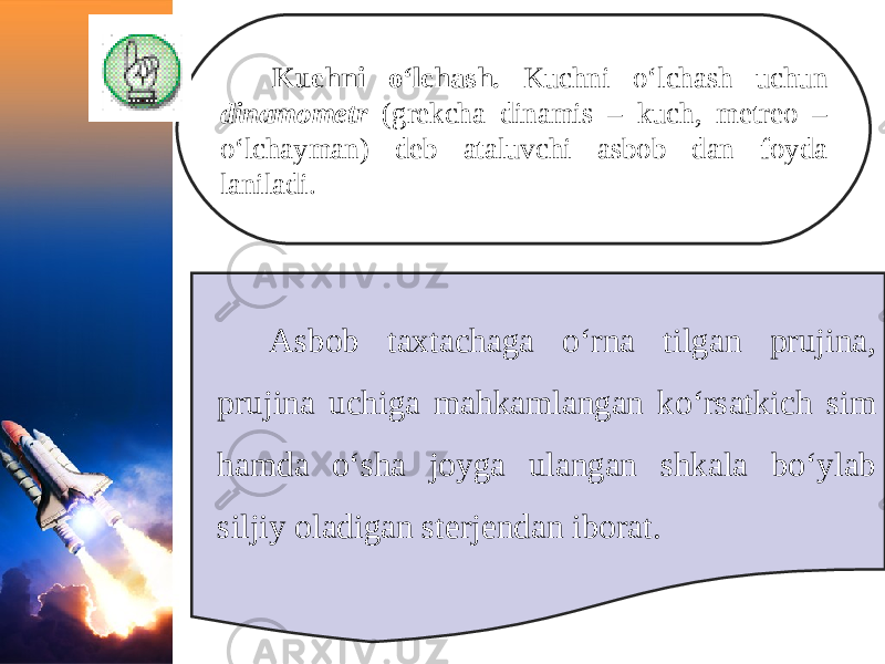 Kuchni o‘lchash. Kuchni o‘lchash uchun dinamometr (grekcha dinamis – kuch, metreo – o‘lchayman) deb ataluvchi asbob dan foyda laniladi. Asbob taxtachaga o‘rna tilgan prujina, prujina uchiga mahkamlangan ko‘rsatkich sim hamda o‘sha joyga ulangan shkala bo‘ylab siljiy oladigan sterjendan iborat. 