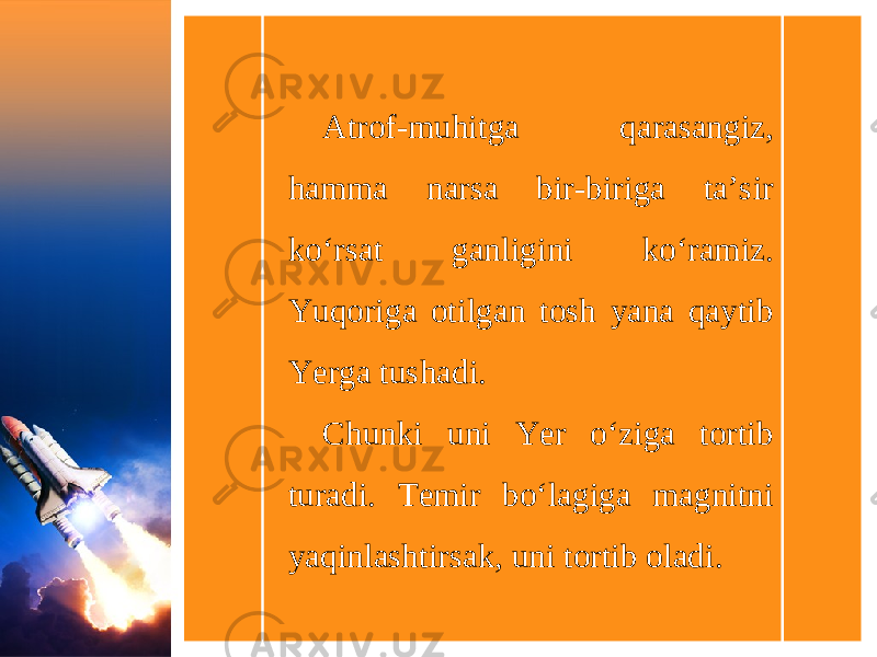 Atrof-muhitga qarasangiz, hamma narsa bir-biriga ta’sir ko‘rsat ganligini ko‘ramiz. Yuqoriga otilgan tosh yana qaytib Yerga tushadi. Chunki uni Yer o‘ziga tortib turadi. Temir bo‘lagiga magnitni yaqinlashtirsak, uni tortib oladi. 