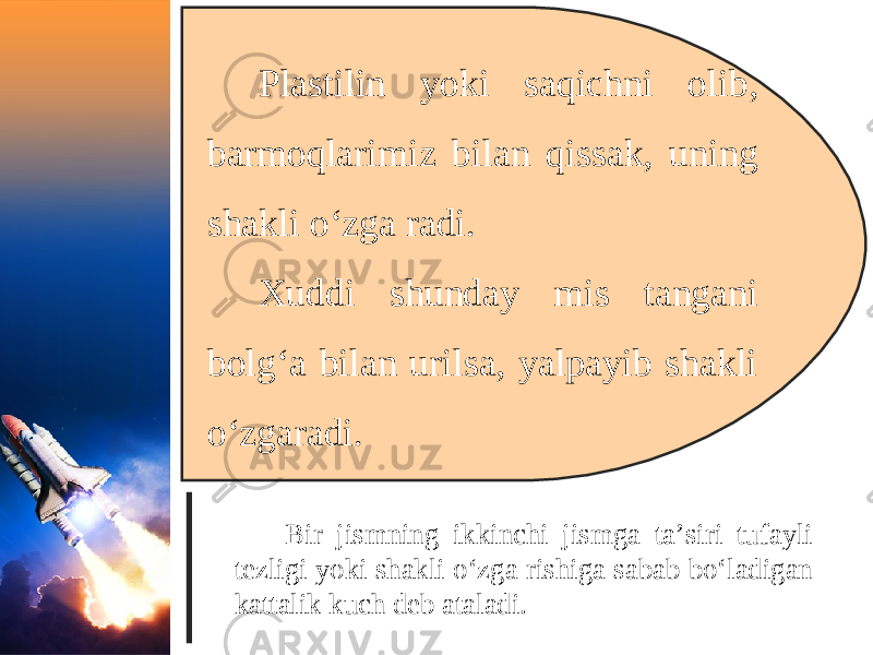 Plastilin yoki saqichni olib, barmoqlarimiz bilan qissak, uning shakli o‘zga radi. Xuddi shunday mis tangani bolg‘a bilan urilsa, yalpayib shakli o‘zgaradi. Bir jismning ikkinchi jismga ta’siri tufayli tezligi yoki shakli o‘zga rishiga sabab bo‘ladigan kattalik kuch deb ataladi. 