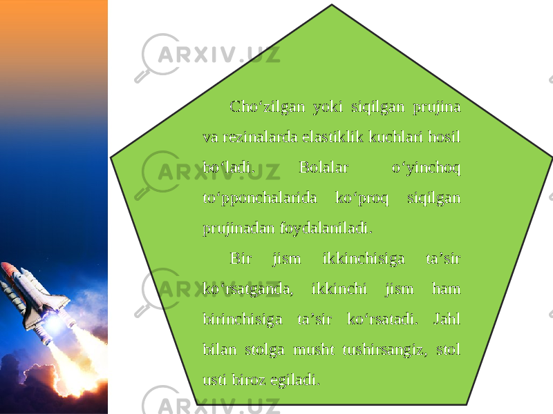 Cho‘zilgan yoki siqilgan prujina va rezinalarda elastiklik kuchlari hosil bo‘ladi. Bolalar o‘yinchoq to‘pponchalarida ko‘proq siqilgan prujinadan foydalaniladi. Bir jism ikkinchisiga ta’sir ko‘rsatganda, ikkinchi jism ham birinchisiga ta’sir ko‘rsatadi. Jahl bilan stolga musht tushirsangiz, stol usti biroz egiladi. 