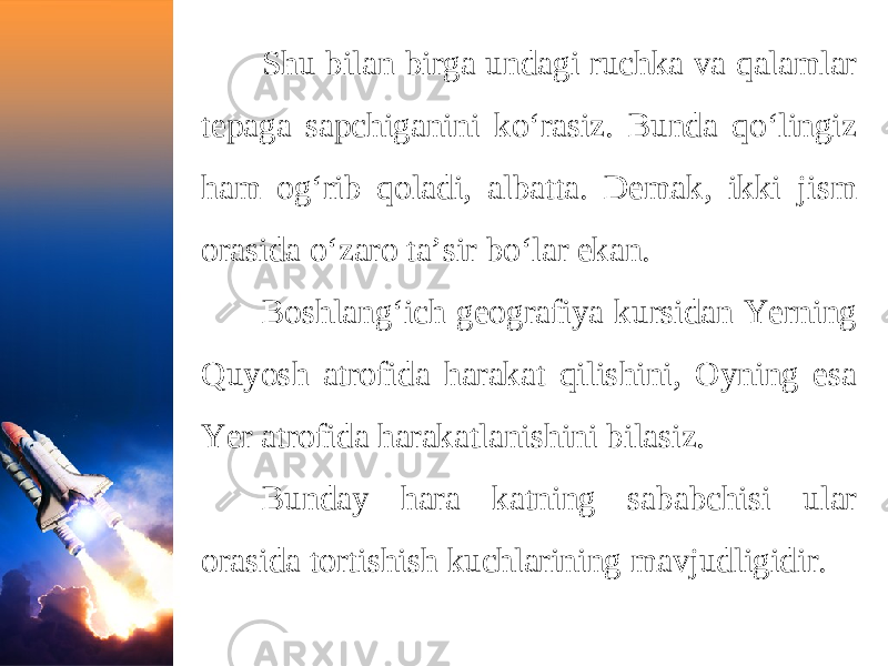 Shu bilan birga undagi ruchka va qalamlar tepaga sapchiganini ko‘rasiz. Bunda qo‘lingiz ham og‘rib qoladi, albatta. Demak, ikki jism orasida o‘zaro ta’sir bo‘lar ekan. Boshlang‘ich geografiya kursidan Yerning Quyosh atrofida harakat qilishini, Oyning esa Yer atrofida harakatlanishini bilasiz. Bunday hara katning sababchisi ular orasida tortishish kuchlarining mavjudligidir. 