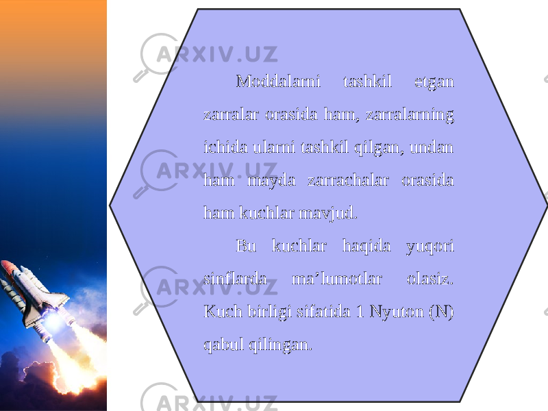 Moddalarni tashkil etgan zarralar orasida ham, zarralarning ichida ularni tashkil qilgan, undan ham mayda zarrachalar orasida ham kuchlar mavjud. Bu kuchlar haqida yuqori sinflarda ma’lumotlar olasiz. Kuch birligi sifatida 1 Nyuton (N) qabul qilingan. 