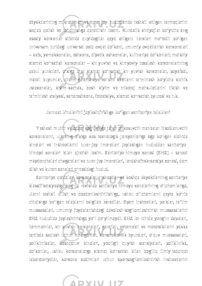 obyektlarining mikrotuman va turar-joy hududlarida tashkil etilgan tarmoqlarini saqlab qolish va to‘ldirishga qaratilishi lozim. Kundalik ehtiyojlar bo‘yicha eng asosiy korxonlar sifatida quyidagilar qayd etilgan: narxlari mo‘tadil bo‘lgan universam turidagi universal oziq-ovqat do‘koni, umumiy ovqatlanish korxonalari – kafe, yemakxonalar, oshxona, diyetik oshxonalar, kulinariya do‘konlari; maishiy xizmat ko‘rsatish korxonalar – kir yuvish va kimyoviy tozalash korxonalarining qabul punktlari, o‘ziga o‘zi xizmat ko‘rsatish kir yuvish korxonalar, poyafzal, metall buyumlar, charm-galantereya va shu kabilarni ta’mirlash bo‘yicha kichik ustaxonalar, kiyim-kechak, bosh kiyim va trikotaj mahsulotlarini tikish va ta’mirlash atelyesi, sartaroshxona, fotoatelye, xizmat ko‘rsatish byurosi va h.k. Jamoat binolarini joylashtirishga bo‘lgan sanitariya talablari Yashash muhiti va odam sog‘lig‘iga ta’sir o‘tkazuvchi manbalar hisoblanuvchi korxonalarni, ularning o‘ziga xos texnologik jarayonlariga ega bo‘lgan alohida binolari va inshootlarini turar-joy imoratlari joylashgan hududdan sanitariya- himoya zonalari bilan ajratish lozim. Sanitariya-himoya zonasi (SHZ) – sanoat maydonchalari chegaralari va turar-joy imoratlari, landshaftrekreatsiya zonasi, dam olish va kurort zonalari o‘rtasidagi hudud. Sanitariya qoidalari korxonalar, inshootlar va boshqa obyektlarning sanitariya klassifikatsiyasiga bog‘liq ravishda sanitariya-himoya zonalarining o‘lchamlariga, ularni tashkil qilish va obodonlashtirilishiga, ushbu o‘lchamlarni qayta ko‘rib chiqishga bo‘lgan talablarni belgilab beradilar. Sport inshootlari, parklar, ta’lim muassasalari, umumiy foydalanishdagi davolash-sog‘lomlashtirish muassasalarini SHZ hududida joylashtirishga yo‘l qo‘yilmaydi. SHZ lar ichida yong‘in depolari, hammomlar, kir yuvish korxonalari, garajlar, avtomobil va mototsikllarni yakka tartibda saqlash uchun turargohlar, konstruktorlik byurolari, o‘quv muassasalari, poliklinikalar, boshqaruv binolari, yoqilg‘i quyish stansiyalari, poliklinika, do‘konlar, ushbu korxonalarga xizmat ko‘rsatish bilan bog‘liq ilmiy-tadqiqot laboratoriyalar, korxona xodimlari uchun sportsog‘lomlashtirish inshootlarini 