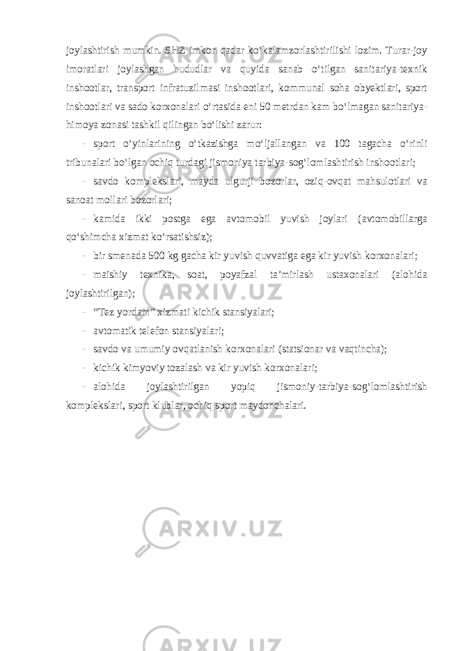 joylashtirish mumkin. SHZ imkon qadar ko‘kalamzorlashtirilishi lozim. Turar-joy imoratlari joylashgan hududlar va quyida sanab o‘tilgan sanitariya-texnik inshootlar, transport infratuzilmasi inshootlari, kommunal soha obyektlari, sport inshootlari va sado korxonalari o‘rtasida eni 50 metrdan kam bo‘lmagan sanitariya- himoya zonasi tashkil qilingan bo‘lishi zarur: - sport o‘yinlarining o‘tkazishga mo‘ljallangan va 100 tagacha o‘rinli tribunalari bo‘lgan ochiq turdagi jismoniya tarbiya-sog‘lomlashtirish inshootlari; - savdo komplekslari, mayda ulgurji bozorlar, oziq-ovqat mahsulotlari va sanoat mollari bozorlari; - kamida ikki postga ega avtomobil yuvish joylari (avtomobillarga qo‘shimcha xizmat ko‘rsatishsiz); - bir smenada 500 kg gacha kir yuvish quvvatiga ega kir yuvish korxonalari; - maishiy texnika, soat, poyafzal ta’mirlash ustaxonalari (alohida joylashtirilgan); - “Tez yordam” xizmati kichik stansiyalari; - avtomatik telefon stansiyalari; - savdo va umumiy ovqatlanish korxonalari (statsionar va vaqtincha); - kichik kimyoviy tozalash va kir yuvish korxonalari; - alohida joylashtirilgan yopiq jismoniy-tarbiya-sog‘lomlashtirish komplekslari, sport klublar, ochiq sport maydonchalari. 