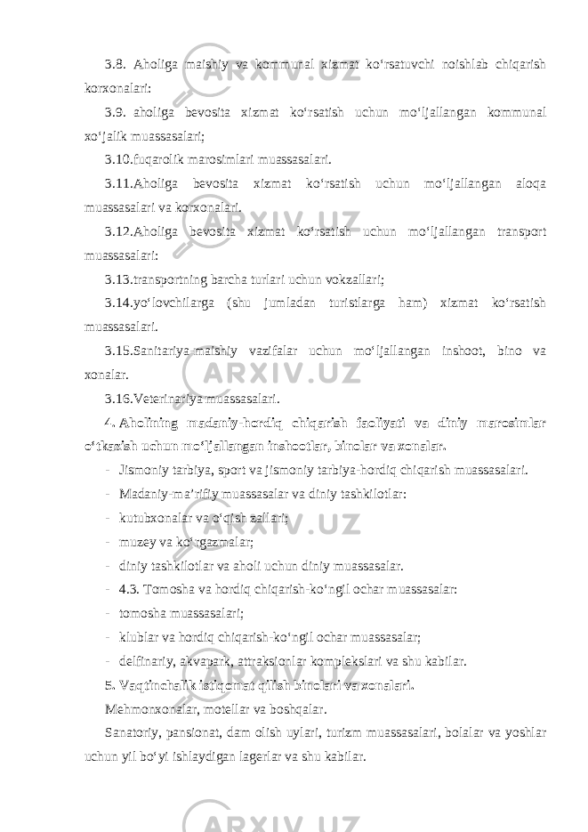 3.8. Aholiga maishiy va kommunal xizmat ko‘rsatuvchi noishlab chiqarish korxonalari: 3.9. aholiga bevosita xizmat ko‘rsatish uchun mo‘ljallangan kommunal xo‘jalik muassasalari; 3.10. fuqarolik marosimlari muassasalari. 3.11. Aholiga bevosita xizmat ko‘rsatish uchun mo‘ljallangan aloqa muassasalari va korxonalari. 3.12. Aholiga bevosita xizmat ko‘rsatish uchun mo‘ljallangan transport muassasalari: 3.13. transportning barcha turlari uchun vokzallari; 3.14. yo‘lovchilarga (shu jumladan turistlarga ham) xizmat ko‘rsatish muassasalari. 3.15. Sanitariya-maishiy vazifalar uchun mo‘ljallangan inshoot, bino va xonalar. 3.16. Veterinariya muassasalari. 4. Aholining madaniy-hordiq chiqarish faoliyati va diniy marosimlar o‘tkazish uchun mo‘ljallangan inshootlar, binolar va xonalar. - Jismoniy tarbiya, sport va jismoniy tarbiya-hordiq chiqarish muassasalari. - Madaniy-ma’rifiy muassasalar va diniy tashkilotlar: - kutubxonalar va o‘qish zallari; - muzey va ko‘rgazmalar; - diniy tashkilotlar va aholi uchun diniy muassasalar. - 4.3. Tomosha va hordiq chiqarish-ko‘ngil ochar muassasalar: - tomosha muassasalari; - klublar va hordiq chiqarish-ko‘ngil ochar muassasalar; - delfinariy, akvapark, attraksionlar komplekslari va shu kabilar. 5. Vaqtinchalik istiqomat qilish binolari va xonalari. Mehmonxonalar, motellar va boshqalar. Sanatoriy, pansionat, dam olish uylari, turizm muassasalari, bolalar va yoshlar uchun yil bo‘yi ishlaydigan lagerlar va shu kabilar. 