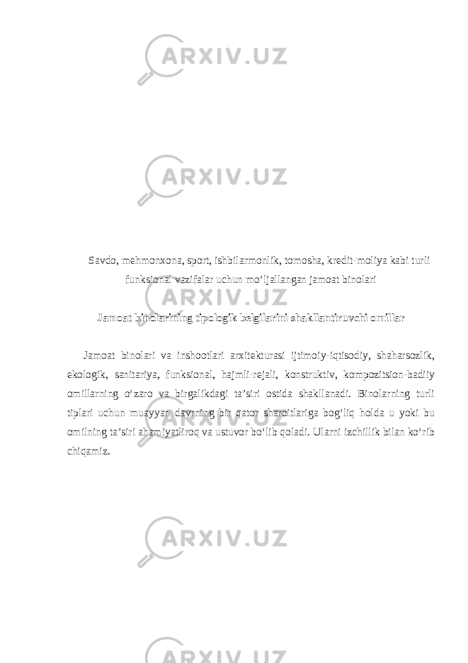  Savdo, mehmonxona, sport, ishbilarmonlik, tomosha, kredit-moliya kabi turli funksional vazifalar uchun mo‘ljallangan jamoat binolari Jamoat binolarining tipologik belgilarini shakllantiruvchi omillar Jamoat binolari va inshootlari arxitekturasi ijtimoiy-iqtisodiy, shaharsozlik, ekologik, sanitariya, funksional, hajmli-rejali, konstruktiv, kompozitsion-badiiy omillarning o‘zaro va birgalikdagi ta’siri ostida shakllanadi. Binolarning turli tiplari uchun muayyan davrning bir qator sharoitlariga bog‘liq holda u yoki bu omilning ta’siri ahamiyatliroq va ustuvor bo‘lib qoladi. Ularni izchillik bilan ko‘rib chiqamiz. 