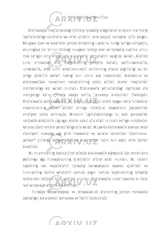 Ijtimoiy-iqtisodiy omillar Sivilizatsiya rivojlanishidagi ijtimoiy-iqtisodiy o‘zgarishlar binolarni me’moriy loyihalanishiga qanchalik tez ta’sir qilishini tarix yaqqol namoyish qilib bergan. Muayyan davr va voqeliklar jamoat binosining u yoki bu turiga bo‘lgan ehtiyojni, shuningdek har bir tur ichidagi muayyan tarixiy davr va iqtisodiy tuzilma uchun mos bo‘lgan aniq o‘ziga xos xususiyatlar yo‘nalishini belgilab beradi. Alohida turlar o‘rtasidagi aniq chegaralarning yo‘qolib borishi, polifunksionallik, universallik, bino turini shakllantiruvchi omillarning o‘zaro bog‘liqligi va bir biriga qo‘shilib ketishi hozirgi kun uchun xos hisoblanadi. Arxitektura va shaharsozlikka menejment metodlarining tatbiq etilishi shahar rivojlanishi manfaatlariga zid kelishi mumkin. Shaharsozlik yo‘nalishidagi loyihalash o‘z mohiyatiga ko‘ra ijtimoiy aksiya bo‘lib, jamoaviy birdamlikni ifodalaydi. Shaharsozlik komplekslarini, bir nechta binolardan tarkib topgan ko‘p funksional ansambllarning tashkil etilishi o‘rniga individual obyektlarni joylashtirish amaliyoti tatbiq etilmoqda. Binolarni loyihalashtirishga bu kabi yondoshish natijasida shakllanib ulgurgan shahar qabul qila olishi mumkin bo‘lgan miqdordan ko‘proq dominantalar yaratilishiga olib keladi. Bu yerda shaharsozlik boshqaruvida ahamiyatli mavqega ega yirik investorlar va banklar tomonidan “dominanto- polislar” qurishga bo‘lgan talab va buyurtmalar hajmi kun sayin ortib borishi kuzatiladi. Bu muammoning boshqa jihati sifatida shaharsozlik siyosatida ikki tomonlama yechimga ega funksiyalarning ajratilishini e’tirof etish mumkin. Bu holatni hayotning real voqeliklarini iqtisodiy konsepsiyalar asosida ajratilishi va turmushning barcha sohalarini qamrab olgan mehnat taqsimotining iqtisodiy toifalanishi natijalari bilan izohlash mumkin. Shaharsozlik nuqtai nazarida bu holat ikki tendensiya sifatida aks ettiriladi: - funksiya kooperatsiyasi va ixtisoslashuvi shaharning jamoat markazida joylashgan ko‘p qavatli kompleks bo‘lishini talab qiladi; 