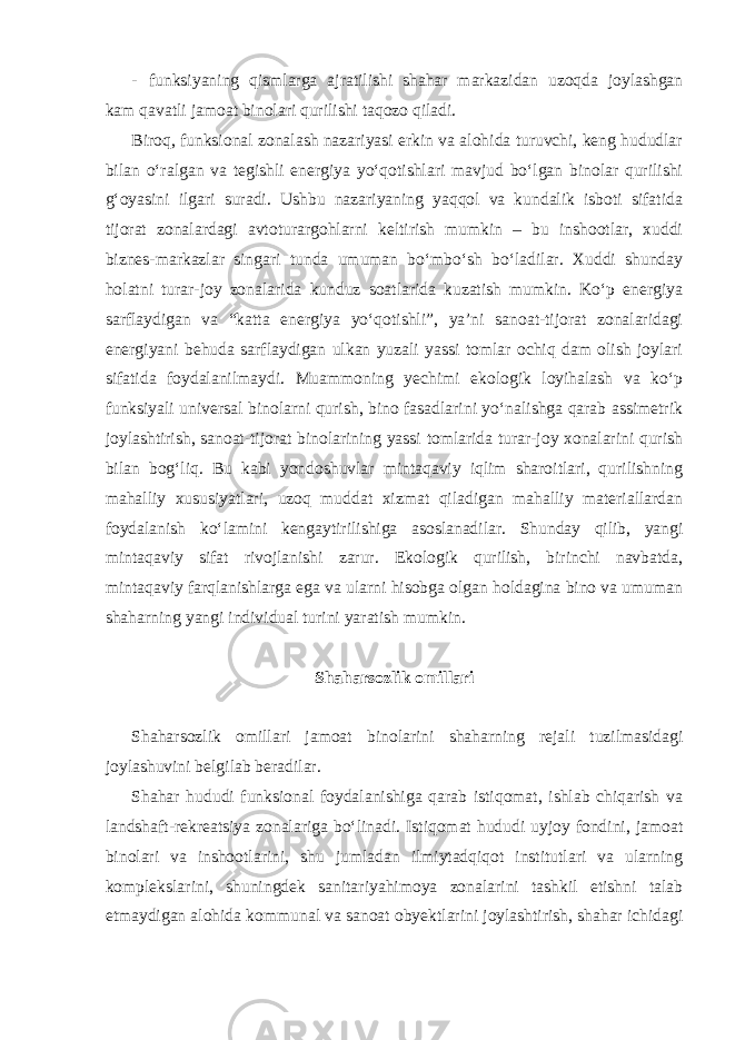 - funksiyaning qismlarga ajratilishi shahar markazidan uzoqda joylashgan kam qavatli jamoat binolari qurilishi taqozo qiladi. Biroq, funksional zonalash nazariyasi erkin va alohida turuvchi, keng hududlar bilan o‘ralgan va tegishli energiya yo‘qotishlari mavjud bo‘lgan binolar qurilishi g‘oyasini ilgari suradi. Ushbu nazariyaning yaqqol va kundalik isboti sifatida tijorat zonalardagi avtoturargohlarni keltirish mumkin – bu inshootlar, xuddi biznes-markazlar singari tunda umuman bo‘mbo‘sh bo‘ladilar. Xuddi shunday holatni turar-joy zonalarida kunduz soatlarida kuzatish mumkin. Ko‘p energiya sarflaydigan va “katta energiya yo‘qotishli”, ya’ni sanoat-tijorat zonalaridagi energiyani behuda sarflaydigan ulkan yuzali yassi tomlar ochiq dam olish joylari sifatida foydalanilmaydi. Muammoning yechimi ekologik loyihalash va ko‘p funksiyali universal binolarni qurish, bino fasadlarini yo‘nalishga qarab assimetrik joylashtirish, sanoat-tijorat binolarining yassi tomlarida turar-joy xonalarini qurish bilan bog‘liq. Bu kabi yondoshuvlar mintaqaviy iqlim sharoitlari, qurilishning mahalliy xususiyatlari, uzoq muddat xizmat qiladigan mahalliy materiallardan foydalanish ko‘lamini kengaytirilishiga asoslanadilar. Shunday qilib, yangi mintaqaviy sifat rivojlanishi zarur. Ekologik qurilish, birinchi navbatda, mintaqaviy farqlanishlarga ega va ularni hisobga olgan holdagina bino va umuman shaharning yangi individual turini yaratish mumkin. Shaharsozlik omillari Shaharsozlik omillari jamoat binolarini shaharning rejali tuzilmasidagi joylashuvini belgilab beradilar. Shahar hududi funksional foydalanishiga qarab istiqomat, ishlab chiqarish va landshaft-rekreatsiya zonalariga bo‘linadi. Istiqomat hududi uyjoy fondini, jamoat binolari va inshootlarini, shu jumladan ilmiytadqiqot institutlari va ularning komplekslarini, shuningdek sanitariyahimoya zonalarini tashkil etishni talab etmaydigan alohida kommunal va sanoat obyektlarini joylashtirish, shahar ichidagi 