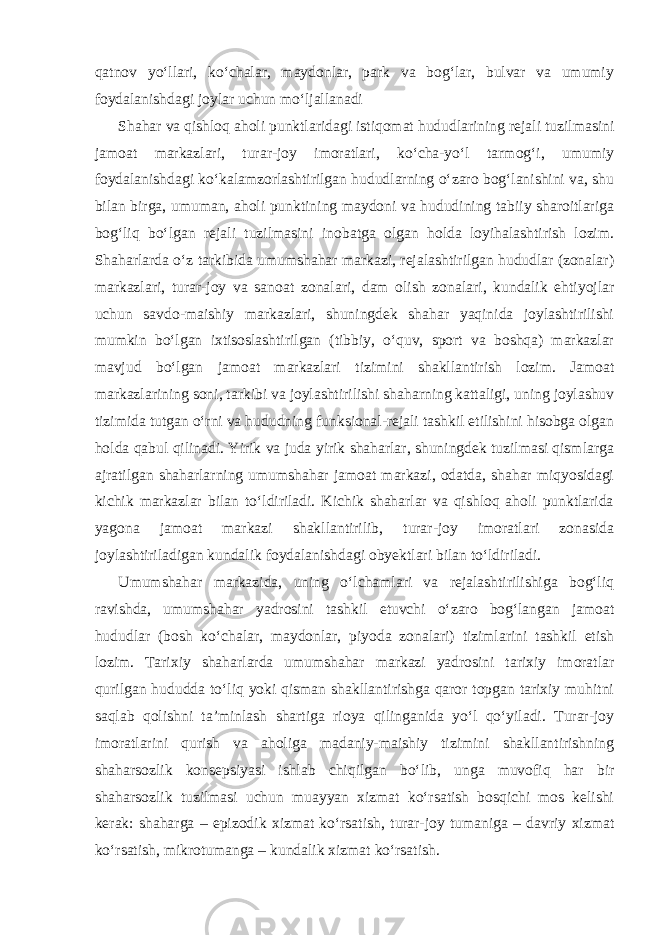 qatnov yo‘llari, ko‘chalar, maydonlar, park va bog‘lar, bulvar va umumiy foydalanishdagi joylar uchun mo‘ljallanadi Shahar va qishloq aholi punktlaridagi istiqomat hududlarining rejali tuzilmasini jamoat markazlari, turar-joy imoratlari, ko‘cha-yo‘l tarmog‘i, umumiy foydalanishdagi ko‘kalamzorlashtirilgan hududlarning o‘zaro bog‘lanishini va, shu bilan birga, umuman, aholi punktining maydoni va hududining tabiiy sharoitlariga bog‘liq bo‘lgan rejali tuzilmasini inobatga olgan holda loyihalashtirish lozim. Shaharlarda o‘z tarkibida umumshahar markazi, rejalashtirilgan hududlar (zonalar) markazlari, turar-joy va sanoat zonalari, dam olish zonalari, kundalik ehtiyojlar uchun savdo-maishiy markazlari, shuningdek shahar yaqinida joylashtirilishi mumkin bo‘lgan ixtisoslashtirilgan (tibbiy, o‘quv, sport va boshqa) markazlar mavjud bo‘lgan jamoat markazlari tizimini shakllantirish lozim. Jamoat markazlarining soni, tarkibi va joylashtirilishi shaharning kattaligi, uning joylashuv tizimida tutgan o‘rni va hududning funksional-rejali tashkil etilishini hisobga olgan holda qabul qilinadi. Yirik va juda yirik shaharlar, shuningdek tuzilmasi qismlarga ajratilgan shaharlarning umumshahar jamoat markazi, odatda, shahar miqyosidagi kichik markazlar bilan to‘ldiriladi. Kichik shaharlar va qishloq aholi punktlarida yagona jamoat markazi shakllantirilib, turar-joy imoratlari zonasida joylashtiriladigan kundalik foydalanishdagi obyektlari bilan to‘ldiriladi. Umumshahar markazida, uning o‘lchamlari va rejalashtirilishiga bog‘liq ravishda, umumshahar yadrosini tashkil etuvchi o‘zaro bog‘langan jamoat hududlar (bosh ko‘chalar, maydonlar, piyoda zonalari) tizimlarini tashkil etish lozim. Tarixiy shaharlarda umumshahar markazi yadrosini tarixiy imoratlar qurilgan hududda to‘liq yoki qisman shakllantirishga qaror topgan tarixiy muhitni saqlab qolishni ta’minlash shartiga rioya qilinganida yo‘l qo‘yiladi. Turar-joy imoratlarini qurish va aholiga madaniy-maishiy tizimini shakllantirishning shaharsozlik konsepsiyasi ishlab chiqilgan bo‘lib, unga muvofiq har bir shaharsozlik tuzilmasi uchun muayyan xizmat ko‘rsatish bosqichi mos kelishi kerak: shaharga – epizodik xizmat ko‘rsatish, turar-joy tumaniga – davriy xizmat ko‘rsatish, mikrotumanga – kundalik xizmat ko‘rsatish. 