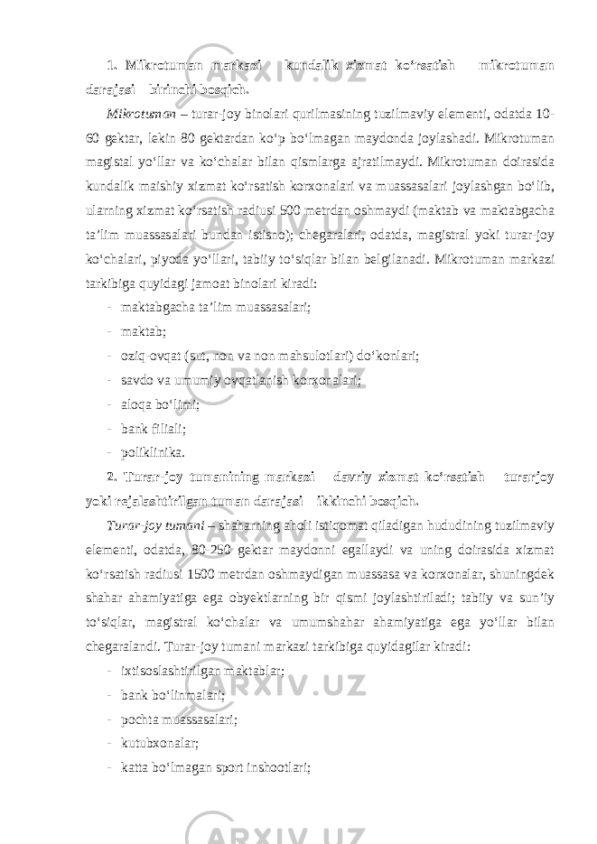 1. Mikrotuman markazi – kundalik xizmat ko‘rsatish – mikrotuman darajasi – birinchi bosqich. Mikrotuman – turar-joy binolari qurilmasining tuzilmaviy elementi, odatda 10- 60 gektar, lekin 80 gektardan ko‘p bo‘lmagan maydonda joylashadi. Mikrotuman magistal yo‘llar va ko‘chalar bilan qismlarga ajratilmaydi. Mikrotuman doirasida kundalik maishiy xizmat ko‘rsatish korxonalari va muassasalari joylashgan bo‘lib, ularning xizmat ko‘rsatish radiusi 500 metrdan oshmaydi (maktab va maktabgacha ta’lim muassasalari bundan istisno); chegaralari, odatda, magistral yoki turar-joy ko‘chalari, piyoda yo‘llari, tabiiy to‘siqlar bilan belgilanadi. Mikrotuman markazi tarkibiga quyidagi jamoat binolari kiradi: - maktabgacha ta’lim muassasalari; - maktab; - oziq-ovqat (sut, non va non mahsulotlari) do‘konlari; - savdo va umumiy ovqatlanish korxonalari; - aloqa bo‘limi; - bank filiali; - poliklinika. 2. Turar-joy tumanining markazi – davriy xizmat ko‘rsatish – turarjoy yoki rejalashtirilgan tuman darajasi – ikkinchi bosqich. Turar-joy tumani – shaharning aholi istiqomat qiladigan hududining tuzilmaviy elementi, odatda, 80-250 gektar maydonni egallaydi va uning doirasida xizmat ko‘rsatish radiusi 1500 metrdan oshmaydigan muassasa va korxonalar, shuningdek shahar ahamiyatiga ega obyektlarning bir qismi joylashtiriladi; tabiiy va sun’iy to‘siqlar, magistral ko‘chalar va umumshahar ahamiyatiga ega yo‘llar bilan chegaralandi. Turar-joy tumani markazi tarkibiga quyidagilar kiradi : - ixtisoslashtirilgan maktablar; - bank bo‘linmalari; - pochta muassasalari; - kutubxonalar; - katta bo‘lmagan sport inshootlari; 