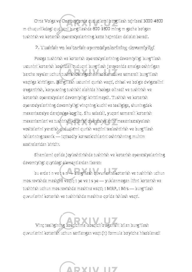 O&#39;rta Volga va Ozarbayjonda quduqlarni burg&#39;ilash tajribasi 3000-4800 m chuqurlikdagi quduqni burg&#39;ilashda 800-1800 ming m gacha bo&#39;lgan tushirish va ko&#39;tarish operatsiyalarining katta hajmidan dalolat beradi. 2. Tushish va ko&#39;tarish operatsiyalarining davomiyligi Pastga tushirish va ko&#39;tarish operatsiyalarining davomiyligi burg’ilash ustunini ko&#39;tarish boshidan quduqni burg&#39;ilash jarayonida amalga oshirilgan barcha reyslar uchun tushish oxirigacha hisoblanadi va samarali burg’ilash vaqtiga kiritilgan. Burg&#39;ilash ustunini qurish vaqti, chisel va bolg&#39;a dvigatelini o&#39;zgartirish, korpusning tushishi alohida hisobga olinadi va tushirish va ko&#39;tarish operatsiyalari davomiyligi kiritilmaydi. Tushish va ko&#39;tarish operatsiyalarining davomiyligi vinçning kuchi va tezligiga, shuningdek mexanizatsiya darajasiga bog&#39;liq. Shu sababli, yuqori samarali ko&#39;tarish mexanizmlari va tushirish-ko&#39;tarish operatsiyalarini mexanizatsiyalash vositalarini yaratish quduqlarni qurish vaqtini tezlashtirish va burg’ilash ishlarining texnik — iqtisodiy ko&#39;rsatkichlarini oshirishning muhim zaxiralaridan biridir. Shamlarni qo&#39;lda joylashtirishda tushirish va ko&#39;tarish operatsiyalarining davomiyligi quyidagi elementlardan iborat: bu erda t n va t s n — burg’ilash quvurlarini ko&#39;tarish va tushirish uchun mos ravishda mashina vaqti; t pe va t s pe — yuklanmagan liftni ko&#39;tarish va tushirish uchun mos ravishda mashina vaqti; t MRP, t Mrs — burg’ilash quvurlarini ko&#39;tarish va tushirishda mashina-qo&#39;lda ishlash vaqti. Vinç tezligining bosqichma-bosqich o&#39;zgarishi bilan burg’ilash quvurlarini ko&#39;tarish uchun sarflangan vaqt (h) formula bo&#39;yicha hisoblanadi 