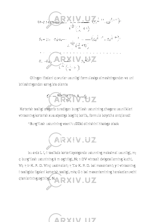  Olingan ifodani quvurlar uzunligi formulasiga almashtirgandan va uni birlashtirgandan so&#39;ng biz olamiz Ko&#39;tarish tezligi o&#39;zgarib turadigan burg’ilash ustunining chegara uzunliklari vintzaning ko&#39;tarish xususiyatiga bog&#39;liq bo&#39;lib, formula bo&#39;yicha aniqlanadi &#34;Burg’ilash ustunining vazni \ u003d olinishini hisobga olsak bu erda L i,-i-tezlikda ko&#39;tarilayotganda ustunning maksimal uzunligi, m; q-burg’ilash ustunining 1 m og&#39;irligi, N; n DV-vintzali dvigatellarning kuchi, Vt; η tr-K. P. D. Vinç uzatmalari; η T.s-K. P. D. bel mexanizmi; y i-vintzaning i-tezligida ilgakni ko&#39;tarish tezligi, m/s; G t-bel mexanizmining harakatlanuvchi qismlarining og&#39;irligi, N. 